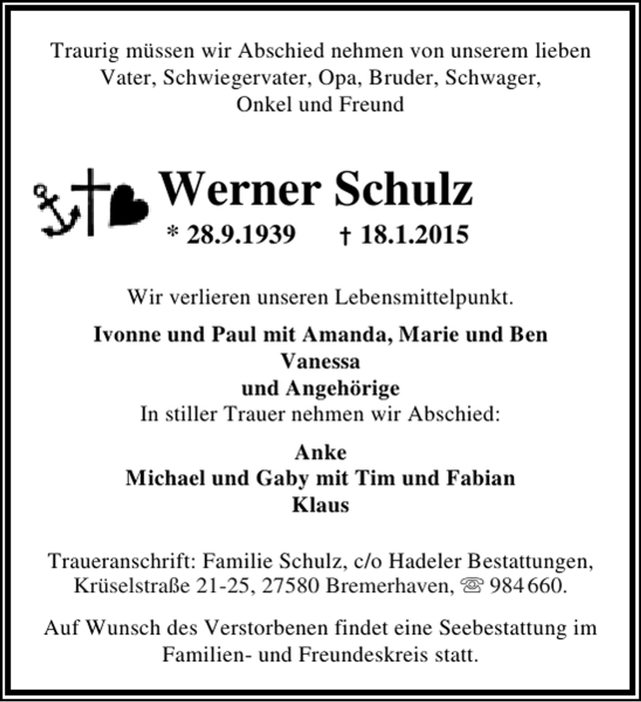 <p>Traurig müssen wir Abschied nehmen von unserem lieben<br />Vater, Schwiegervater, Opa, Bruder, Schwager,<br />Onkel und Freund</p><p>Werner Schulz<br />* 28.9.1939</p><p>† 18.1.2015</p><p>Wir verlieren unseren Lebensmittelpunkt.<br />Ivonne und Paul mit Amanda, Marie und Ben<br />Vanessa<br />und Angehörige<br />In stiller Trauer nehmen wir Abschied:<br />Anke<br />Michael und Gaby mit Tim und Fabian<br />Klaus<br />Traueranschrift: Familie Schulz, c/o Hadeler Bestattungen,<br />Krüselstraße 21-25, 27580 Bremerhaven,  984 660.<br />Krüselstraße 21-25, 27580 Bremerhaven, 984<br />Auf Wunsch des Verstorbenen findet eine Seebestattung im<br />Familien- und Freundeskreis statt.</p>