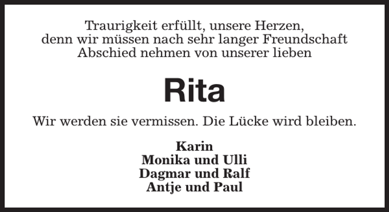 <p>Traurigkeit erfüllt, unsere Herzen,<br />denn wir müssen nach sehr langer Freundschaft<br />Abschied nehmen von unserer lieben</p><p>Rita<br />Wir werden sie vermissen. Die Lücke wird bleiben.<br />Karin<br />Monika und Ulli<br />Dagmar und Ralf<br />Antje und Paul</p>
