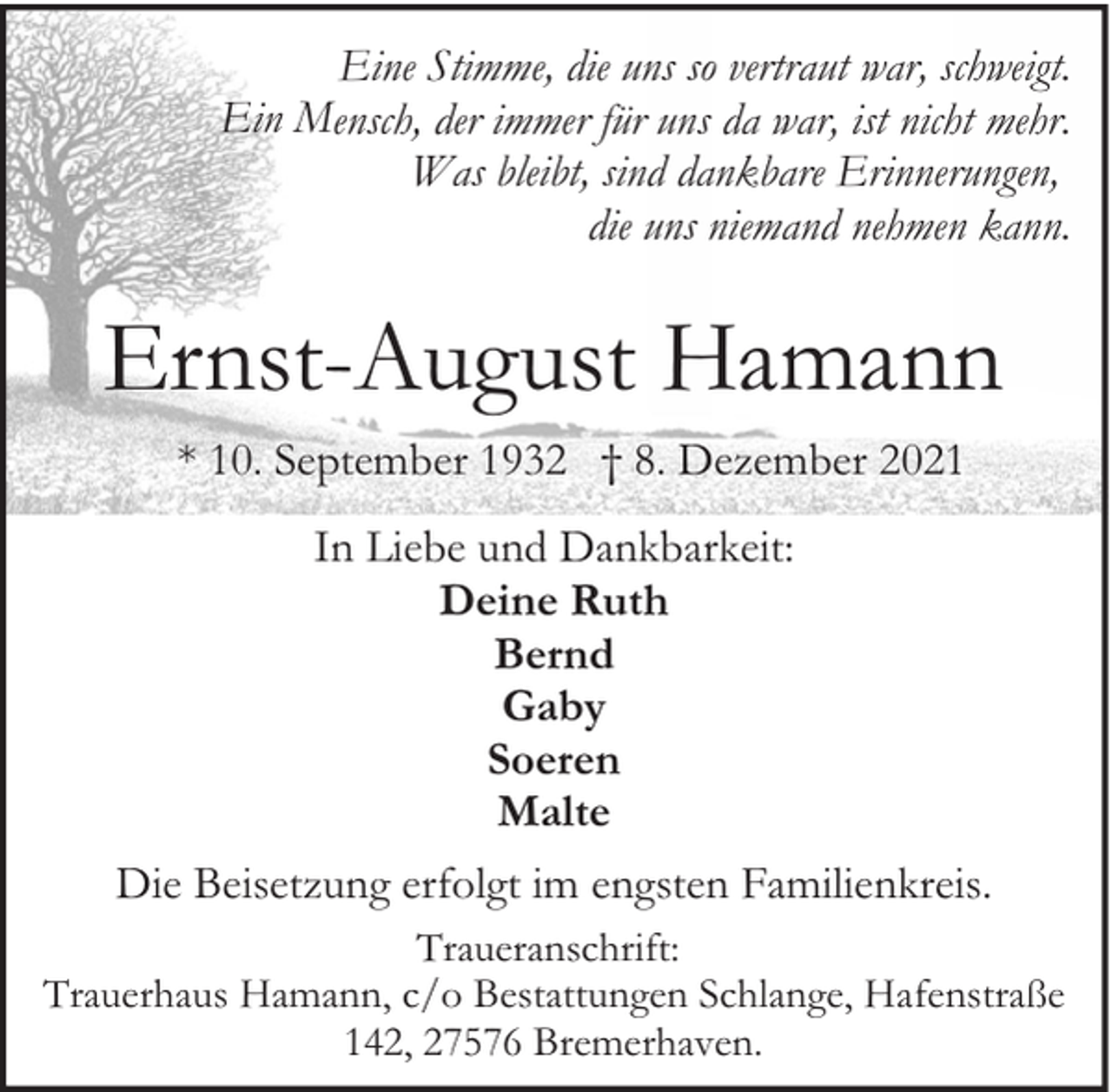 <p>Eine Stimme, die uns so vertraut war, schweigt.<br />Ein Mensch, der immer für uns da war, ist nicht mehr.<br />Was bleibt, sind dankbare Erinnerungen,<br />die uns niemand nehmen kann.</p><p>Ernst-August Hamann<br />* 10. September 1932 † 8. Dezember 2021<br />In Liebe und Dankbarkeit:<br />Deine Ruth<br />Bernd<br />Gaby<br />Soeren<br />Malte<br />Die Beisetzung erfolgt im engsten Familienkreis.<br />Traueranschrift:<br />Trauerhaus Hamann, c/o Bestattungen Schlange, Hafenstraße<br />142, 27576 Bremerhaven.</p>