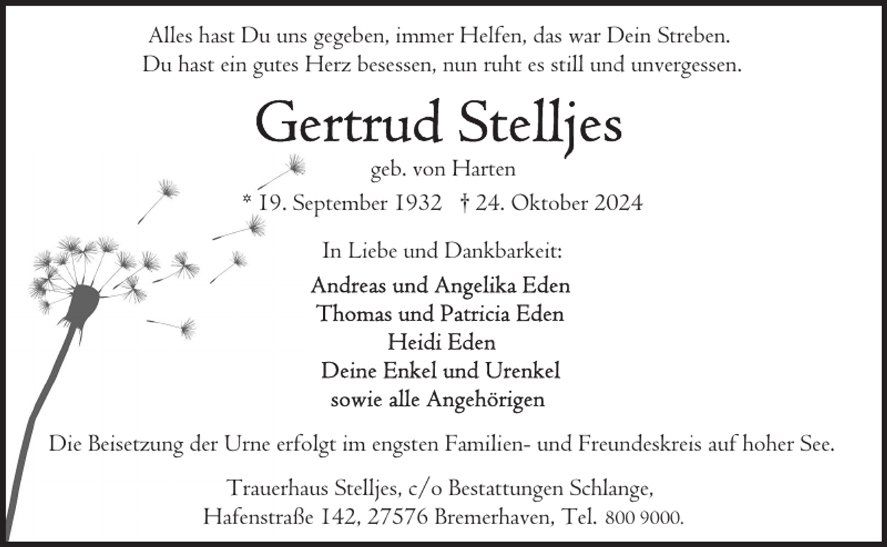 <p>Alles hast Du uns gegeben, immer Helfen, das war Dein Streben.<br />Du hast ein gutes Herz besessen, nun ruht es still und unvergessen.</p><p>geb. von Harten<br />* 19. September 1932 † 24. Oktober 2024<br />In Liebe und Dankbarkeit:</p><p>Die Beisetzung der Urne erfolgt im engsten Familien- und Freundeskreis auf hoher See.<br />Trauerhaus Stelljes, c/o Bestattungen Schlange,<br />Hafenstraße 142, 27576 Bremerhaven, Tel. 800 9000.</p>