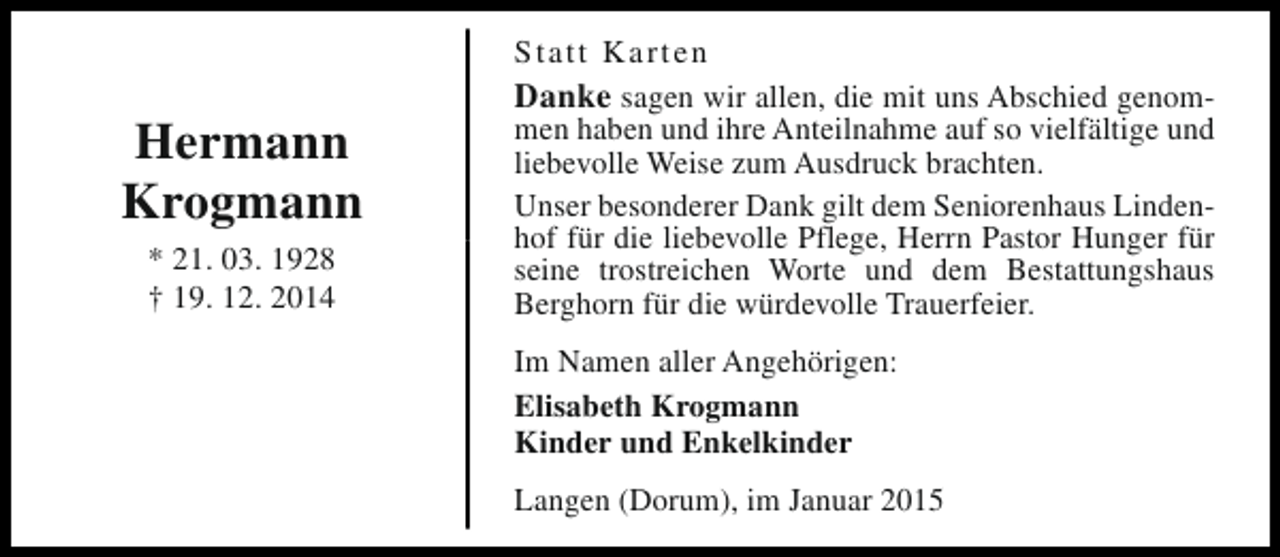 <p>Hermann<br />Krogmann<br />* 21. 03. 1928<br />† 19. 12. 2014</p><p>Statt Karten<br />Danke sagen wir allen, die mit uns Abschied genommen haben und ihre Anteilnahme auf so vielfältige und<br />liebevolle Weise zum Ausdruck brachten.<br />Unser besonderer Dank gilt dem Seniorenhaus Lindenhof für die liebevolle Pflege, Herrn Pastor Hunger für<br />seine trostreichen Worte und dem Bestattungshaus<br />Berghorn für die würdevolle Trauerfeier.<br />Im Namen aller Angehörigen:<br />Elisabeth Krogmann<br />Kinder und Enkelkinder<br />Langen (Dorum), im Januar 2015</p>