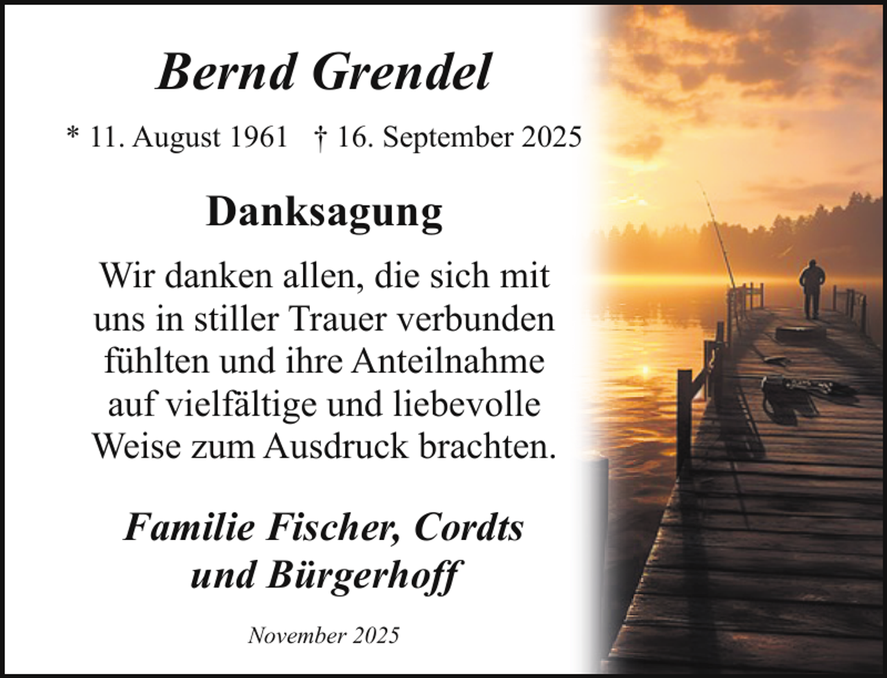 <p>Bernd Grendel<br />* 11. August 1961 † 16. September 2025</p><p>Danksagung<br />Wir danken allen, die sich mit<br />uns in stiller Trauer verbunden<br />fühlten und ihre Anteilnahme<br />auf vielfältige und liebevolle<br />Weise zum Ausdruck brachten.</p><p>Familie Fischer, Cordts<br />und Bürgerhoff<br />November 2025</p>