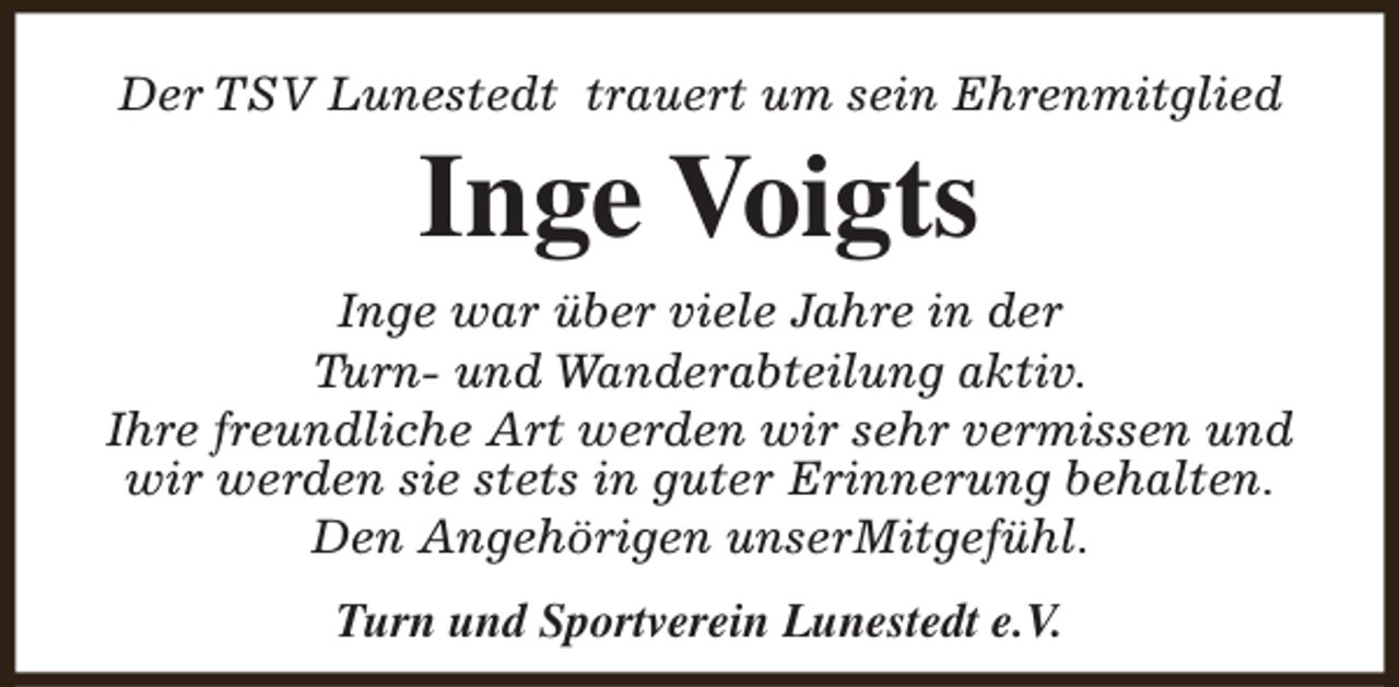 <p>Der TSV Lunestedt trauert um sein Ehrenmitglied</p><p>Inge Voigts</p><p>Inge war über viele Jahre in der<br />Turn- und Wanderabteilung aktiv.<br />Ihre freundliche Art werden wir sehr vermissen und<br />wir werden sie stets in guter Erinnerung behalten.<br />Den Angehörigen unserMitgefühl.<br />Turn und Sportverein Lunestedt e.V.</p>