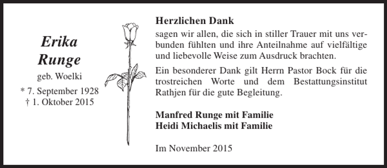 <p>Herzlichen Dank</p><p>Erika<br />Runge<br />geb. Woelki<br />* 7. September 1928<br />† 1. Oktober 2015</p><p>sagen wir allen, die sich in stiller Trauer mit uns verbunden fühlten und ihre Anteilnahme auf vielfältige<br />und liebevolle Weise zum Ausdruck brachten.<br />Ein besonderer Dank gilt Herrn Pastor Bock für die<br />trostreichen Worte und dem Bestattungsinstitut<br />Rathjen für die gute Begleitung.<br />Manfred Runge mit Familie<br />Heidi Michaelis mit Familie<br />Im November 2015</p>