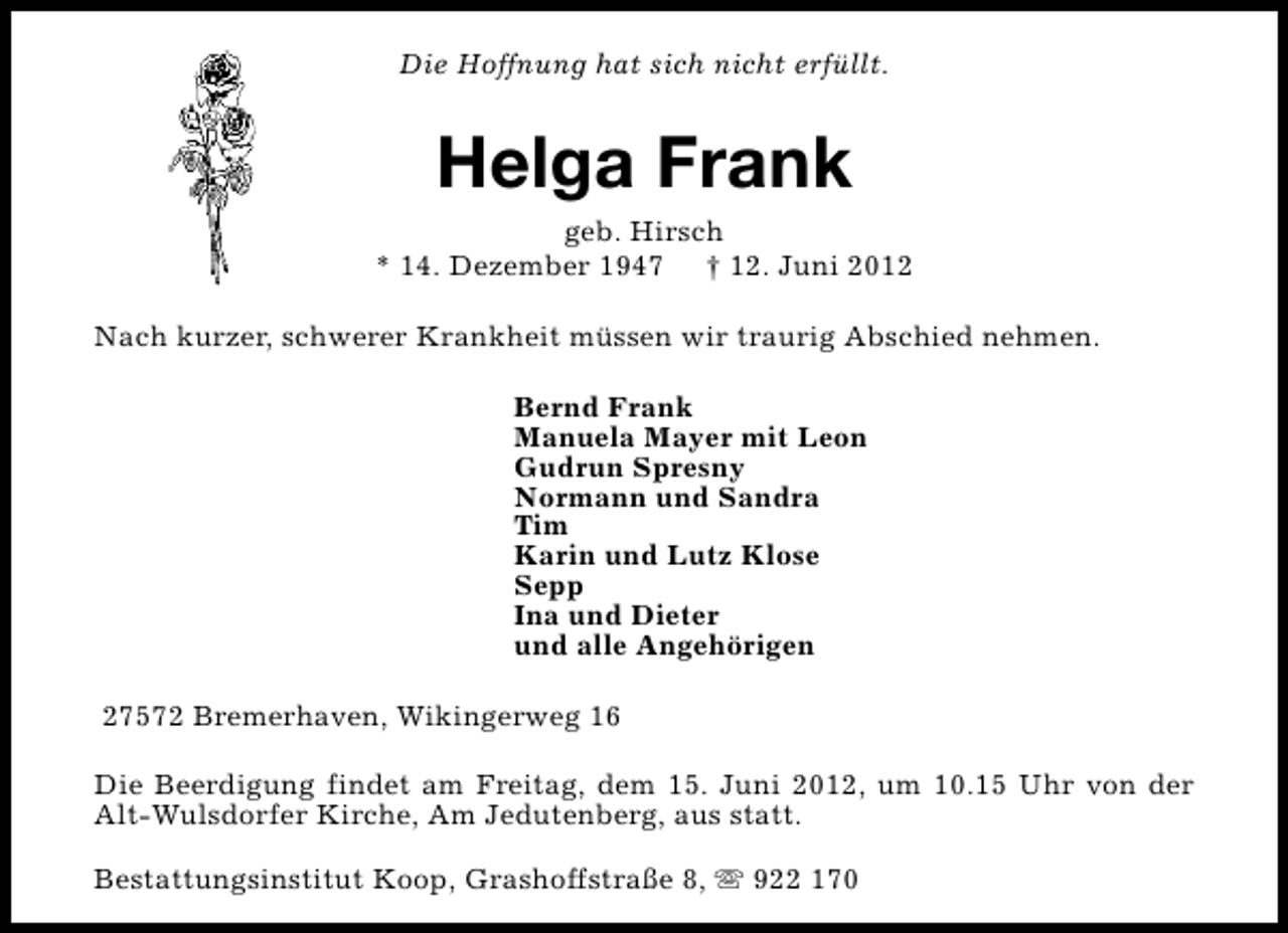 <p>Die Hoffnung hat sich nicht erfüllt.</p><p>Helga Frank</p><p>geb. Hirsch<br />* 14. Dezember 1947 † 12. Juni 2012<br />Nach kurzer, schwerer Krankheit müssen wir traurig Abschied nehmen.<br />Bernd Frank<br />Manuela Mayer mit Leon<br />Gudrun Spresny<br />Normann und Sandra<br />Tim<br />Karin und Lutz Klose<br />Sepp<br />Ina und Dieter<br />und alle Angehörigen<br />27572 Bremerhaven, Wikingerweg 16<br />Die Beerdigung findet am Freitag, dem 15. Juni 2012, um 10.15 Uhr von der<br />Alt-Wulsdorfer Kirche, Am Jedutenberg, aus statt.<br />Bestattungsinstitut Koop, Grashoffstraße 8, s 922 170</p>