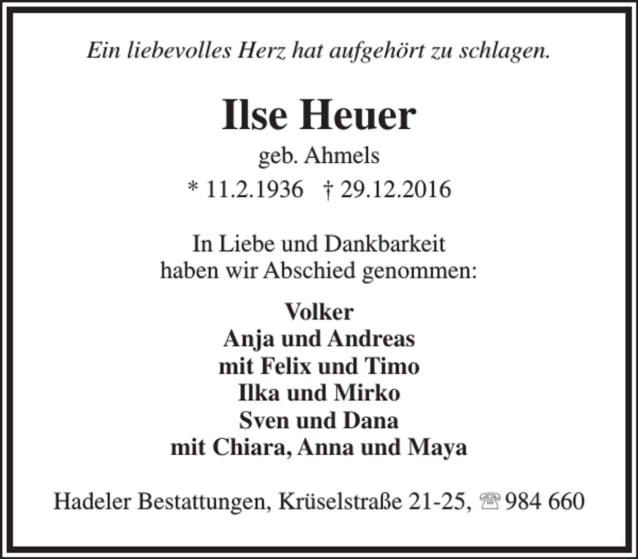 <p>Ein liebevolles Herz hat aufgehört zu schlagen.</p><p>Ilse Heuer</p><p>geb. Ahmels<br />* 11.2.1936 † 29.12.2016<br />In Liebe und Dankbarkeit<br />haben wir Abschied genommen:<br />Volker<br />Anja und Andreas<br />mit Felix und Timo<br />Ilka und Mirko<br />Sven und Dana<br />mit Chiara, Anna und Maya<br />Hadeler Bestattungen, Krüselstraße 21-25,  984 660</p>