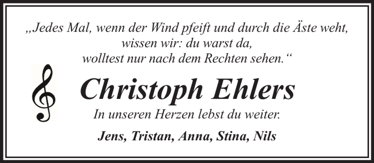 <p>„Jedes Mal, wenn der Wind pfeift und durch die Äste weht,<br />wissen wir: du warst da,<br />wolltest nur nach dem Rechten sehen.“</p><p>Christoph Ehlers<br />In unseren Herzen lebst du weiter.<br />Jens, Tristan, Anna, Stina, Nils</p>