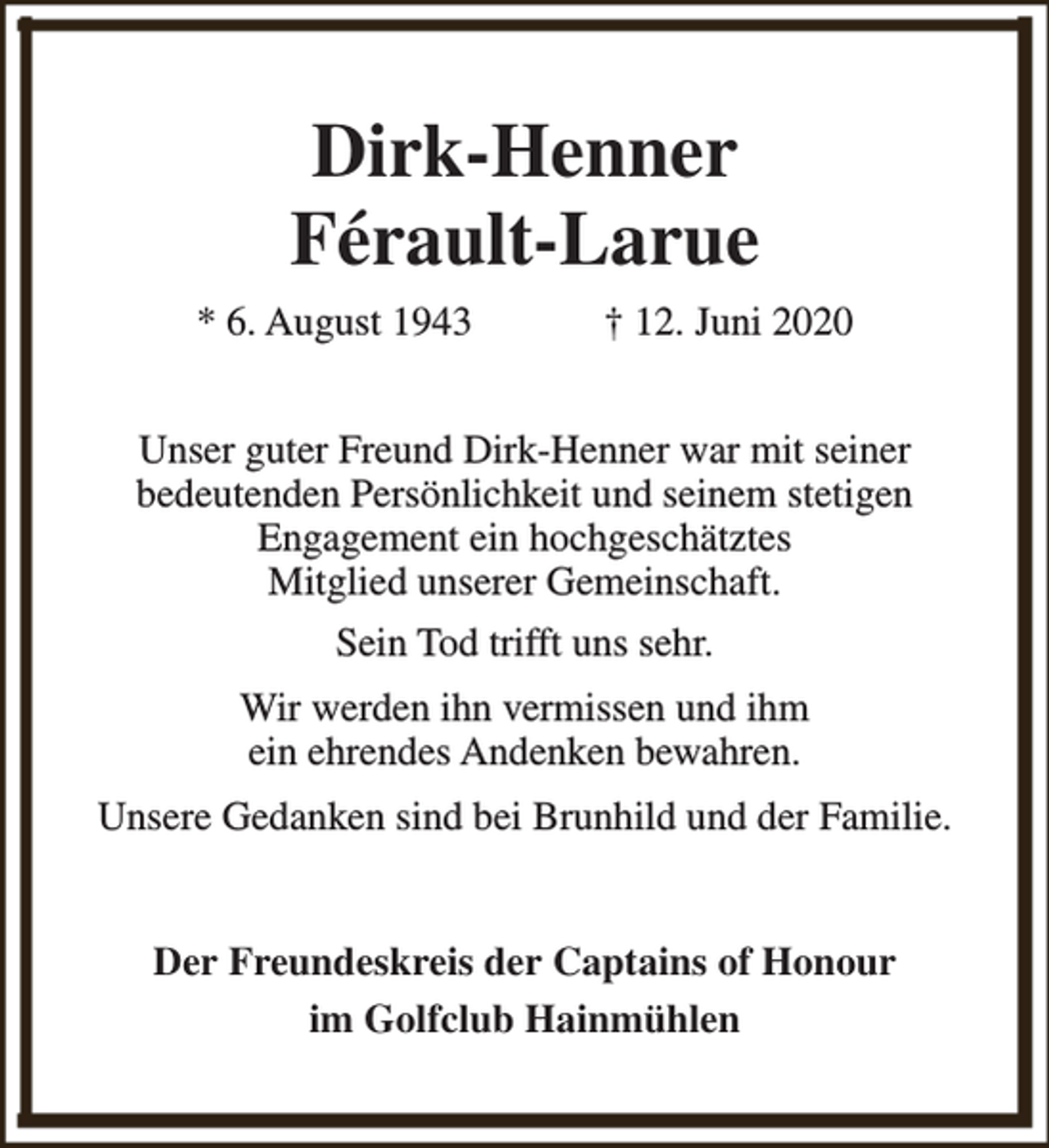 <p>Dirk-Henner<br />Férault-Larue<br />* 6. August 1943</p><p>† 12. Juni 2020</p><p>Unser guter Freund Dirk-Henner war mit seiner<br />bedeutenden Persönlichkeit und seinem stetigen<br />Engagement ein hochgeschätztes<br />Mitglied unserer Gemeinschaft.<br />Sein Tod trifft uns sehr.<br />Wir werden ihn vermissen und ihm<br />ein ehrendes Andenken bewahren.<br />Unsere Gedanken sind bei Brunhild und der Familie.<br />Der Freundeskreis der Captains of Honour<br />im Golfclub Hainmühlen</p>