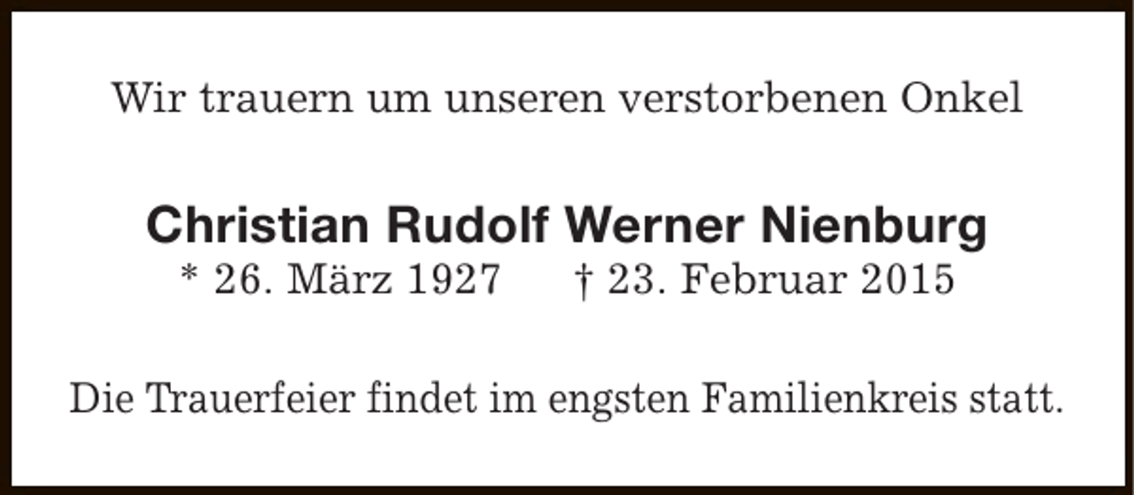 <p>Wir trauern um unseren verstorbenen Onkel</p><p>Christian Rudolf Werner Nienburg<br />* 26. März 1927</p><p>† 23. Februar 2015</p><p>Die Trauerfeier findet im engsten Familienkreis statt.</p>