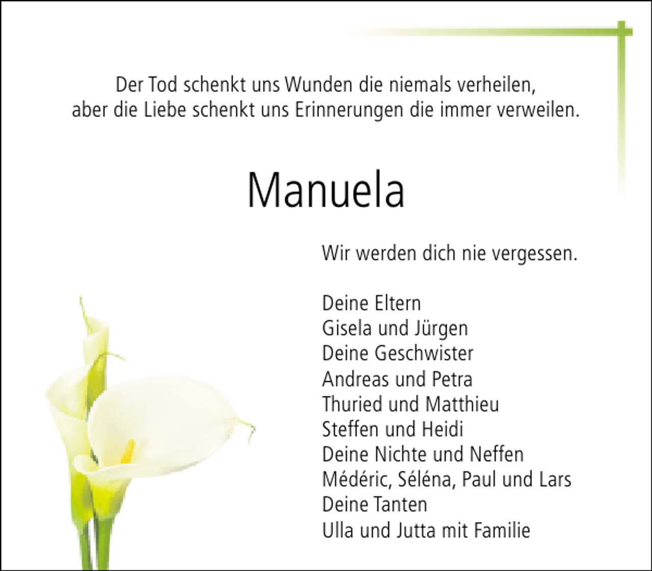 <p>Der Tod schenkt uns Wunden die niemals verheilen,<br />aber die Liebe schenkt uns Erinnerungen die immer verweilen.</p><p>Manuela<br />Wir werden dich nie vergessen.<br />Deine Eltern<br />Gisela und Jürgen<br />Deine Geschwister<br />Andreas und Petra<br />Thuried und Matthieu<br />Steffen und Heidi<br />Deine Nichte und Neffen<br />Médéric, Séléna, Paul und Lars<br />Deine Tanten<br />Ulla und Jutta mit Familie</p>