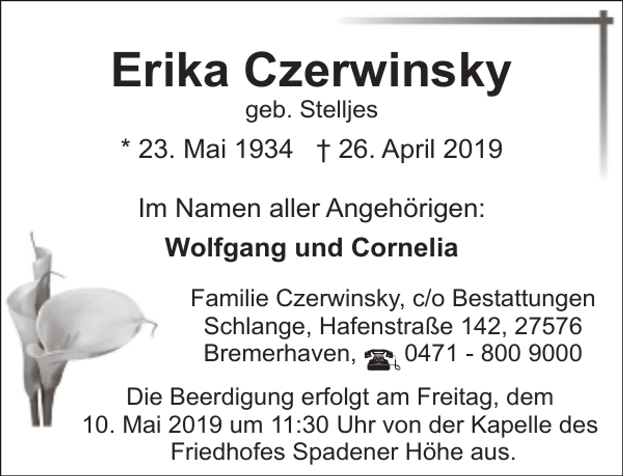 <p>Erika Czerwinsky<br />geb. Stelljes</p><p>* 23. Mai 1934 † 26. April 2019<br />Im Namen aller Angehörigen:<br />Wolfgang und Cornelia<br />Familie Czerwinsky, c/o Bestattungen<br />Schlange, Hafenstraße 142, 27576<br />Bremerhaven,<br />0471 - 800 9000<br />Die Beerdigung erfolgt am Freitag, dem<br />10. Mai 2019 um 11:30 Uhr von der Kapelle des<br />Friedhofes Spadener Höhe aus.</p>