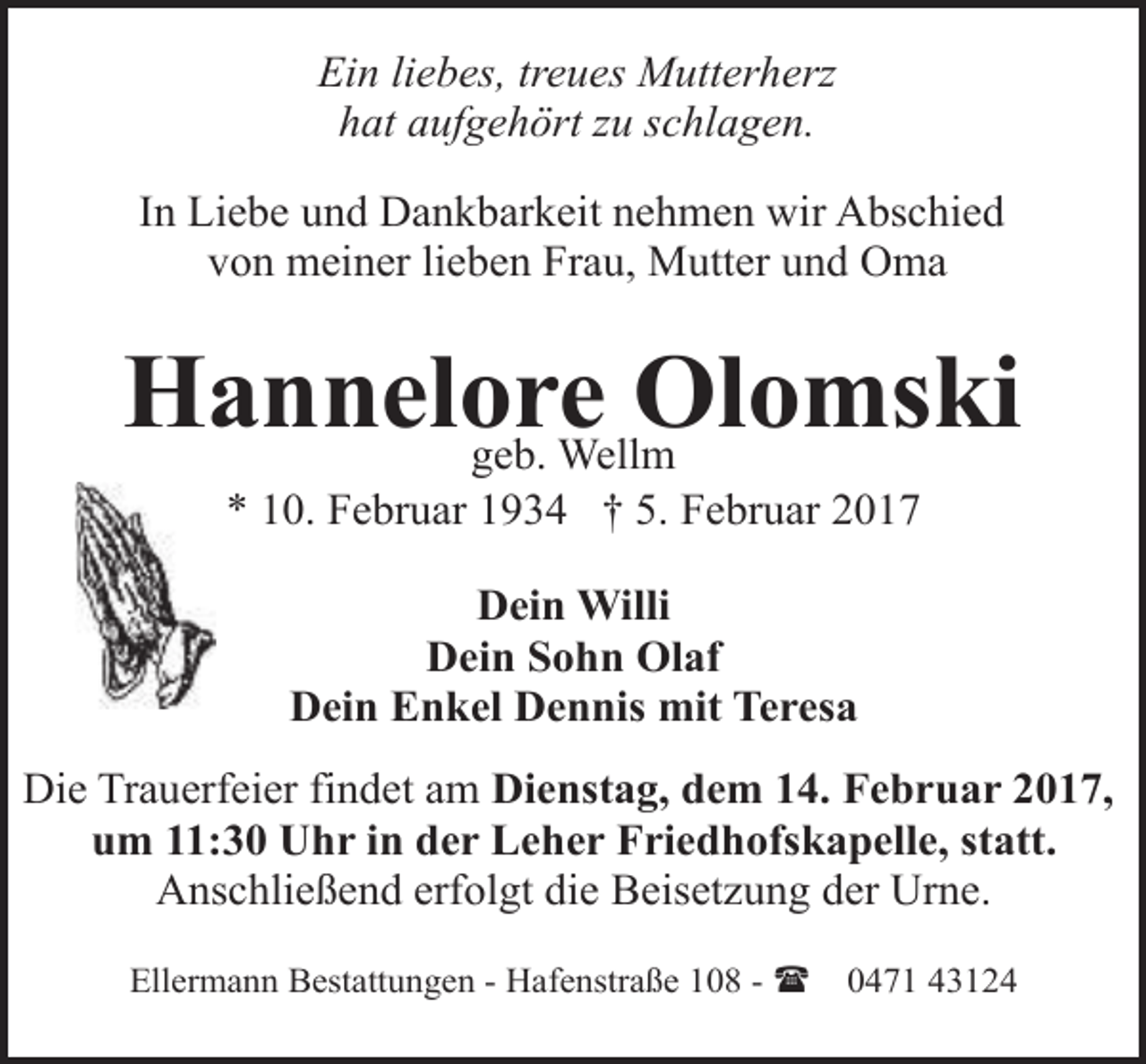 <p>Ein liebes, treues Mutterherz<br />hat aufgehört zu schlagen.<br />In Liebe und Dankbarkeit nehmen wir Abschied<br />von meiner lieben Frau, Mutter und Oma</p><p>Hannelore<br />Olomski<br />geb. Wellm<br />* 10. Februar 1934 † 5. Februar 2017<br />Dein Willi<br />Dein Sohn Olaf<br />Dein Enkel Dennis mit Teresa<br />Die Trauerfeier findet am Dienstag, dem 14. Februar 2017,<br />um 11:30 Uhr in der Leher Friedhofskapelle, statt.<br />Anschließend erfolgt die Beisetzung der Urne.<br />Ellermann Bestattungen - Hafenstraße 108 - (</p><p>0471 43124</p>