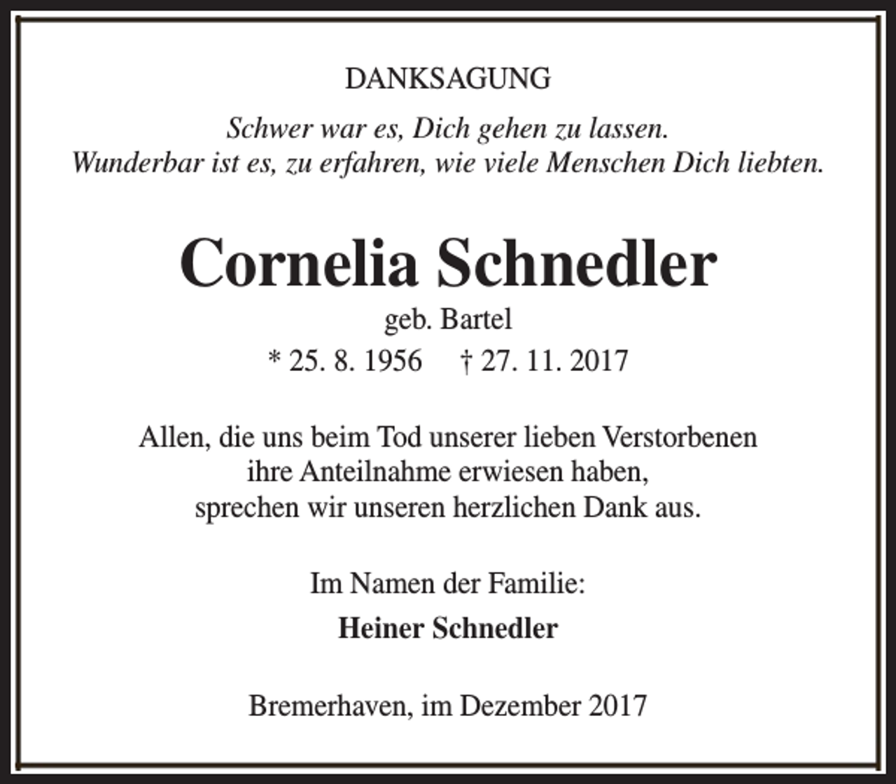 <p>DANKSAGUNG<br />Schwer war es, Dich gehen zu lassen.<br />Wunderbar ist es, zu erfahren, wie viele Menschen Dich liebten.</p><p>Cornelia Schnedler<br />geb. Bartel<br />* 25. 8. 1956 † 27. 11. 2017</p><p>Allen, die uns beim Tod unserer lieben Verstorbenen<br />ihre Anteilnahme erwiesen haben,<br />sprechen wir unseren herzlichen Dank aus.<br />Im Namen der Familie:<br />Heiner Schnedler<br />Bremerhaven, im Dezember 2017</p>