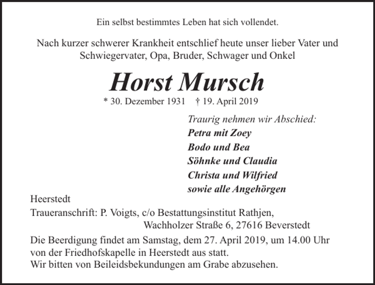 <p>Ein selbst bestimmtes Leben hat sich vollendet.</p><p>Nach kurzer schwerer Krankheit entschlief heute unser lieber Vater und<br />Schwiegervater, Opa, Bruder, Schwager und Onkel</p><p>Horst Mursch</p><p>* 30. Dezember 1931</p><p>† 19. April 2019</p><p>Traurig nehmen wir Abschied:<br />Petra mit Zoey<br />Bodo und Bea<br />Söhnke und Claudia<br />Christa und Wilfried<br />sowie alle Angehörgen</p><p>Heerstedt<br />Traueranschrift: P. Voigts, c/o Bestattungsinstitut Rathjen,<br />Wachholzer Straße 6, 27616 Beverstedt<br />Die Beerdigung findet am Samstag, dem 27. April 2019, um 14.00 Uhr<br />von der Friedhofskapelle in Heerstedt aus statt.<br />Wir bitten von Beileidsbekundungen am Grabe abzusehen.</p>