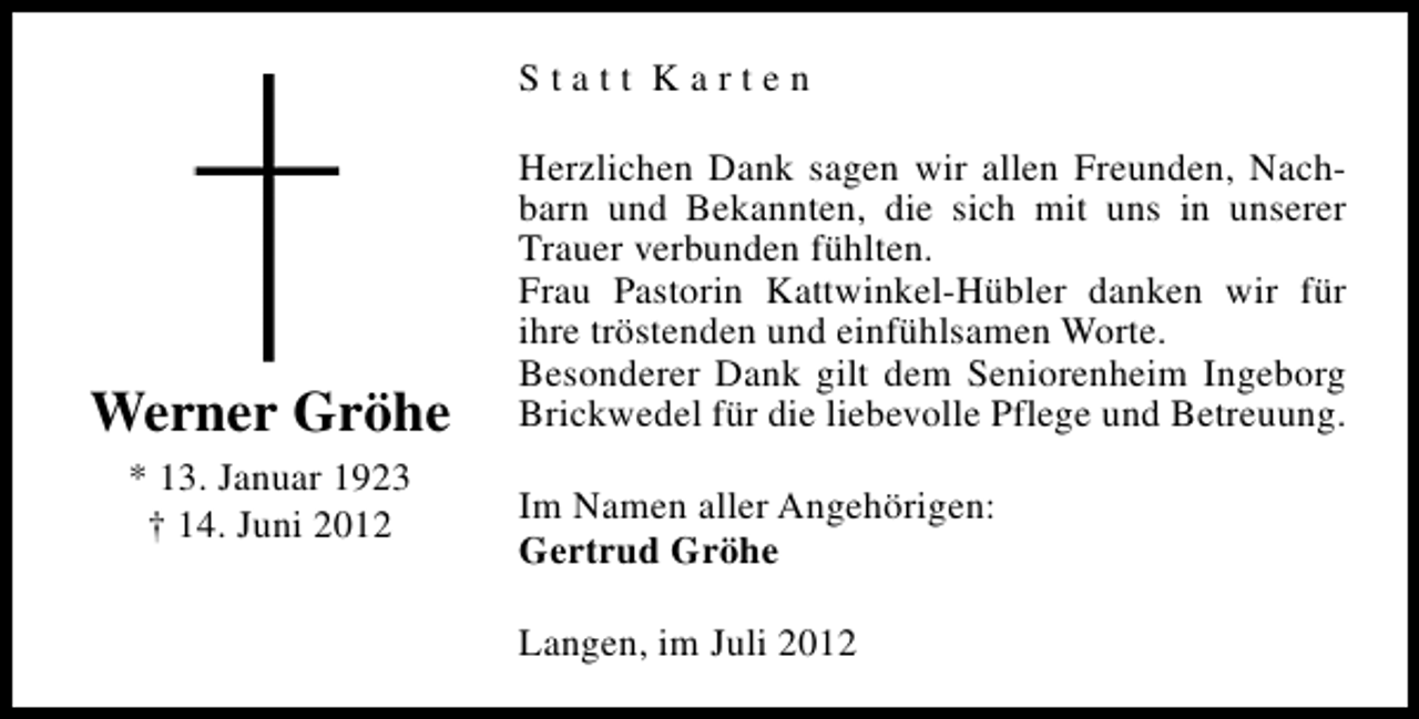 <p>Statt Karten</p><p>Werner Gröhe<br />* 13. Januar 1923<br />† 14. Juni 2012</p><p>Herzlichen Dank sagen wir allen Freunden, Nachbarn und Bekannten, die sich mit uns in unserer<br />Trauer verbunden fühlten.<br />Frau Pastorin Kattwinkel-Hübler danken wir für<br />ihre tröstenden und einfühlsamen Worte.<br />Besonderer Dank gilt dem Seniorenheim Ingeborg<br />Brickwedel für die liebevolle Pflege und Betreuung.<br />Im Namen aller Angehörigen:<br />Gertrud Gröhe<br />Langen, im Juli 2012</p>