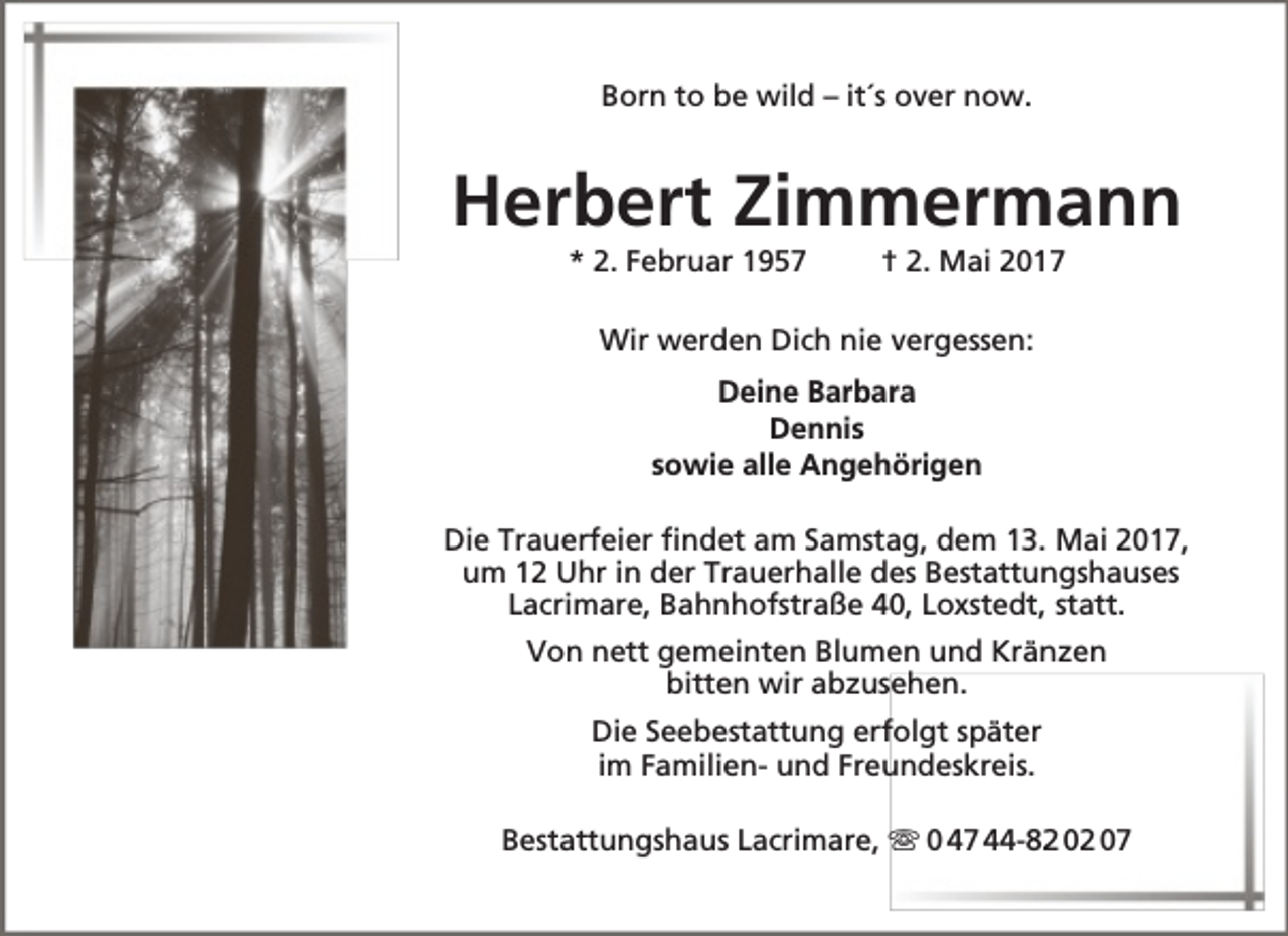 <p>Born to be wild – it´s over now.</p><p>Herbert Zimmermann<br />* 2. Februar 1957</p><p>† 2. Mai 2017</p><p>Wir werden Dich nie vergessen:<br />Deine Barbara<br />Dennis<br />sowie alle Angehörigen<br />Die Trauerfeier findet am Samstag, dem 13. Mai 2017,<br />um 12 Uhr in der Trauerhalle des Bestattungshauses<br />Lacrimare, Bahnhofstraße 40, Loxstedt, statt.<br />Von nett gemeinten Blumen und Kränzen<br />bitten wir abzusehen.<br />Die Seebestattung erfolgt später<br />im Familien- und Freundeskreis.<br />Bestattungshaus Lacrimare,  0 47 44-82 02 07</p>
