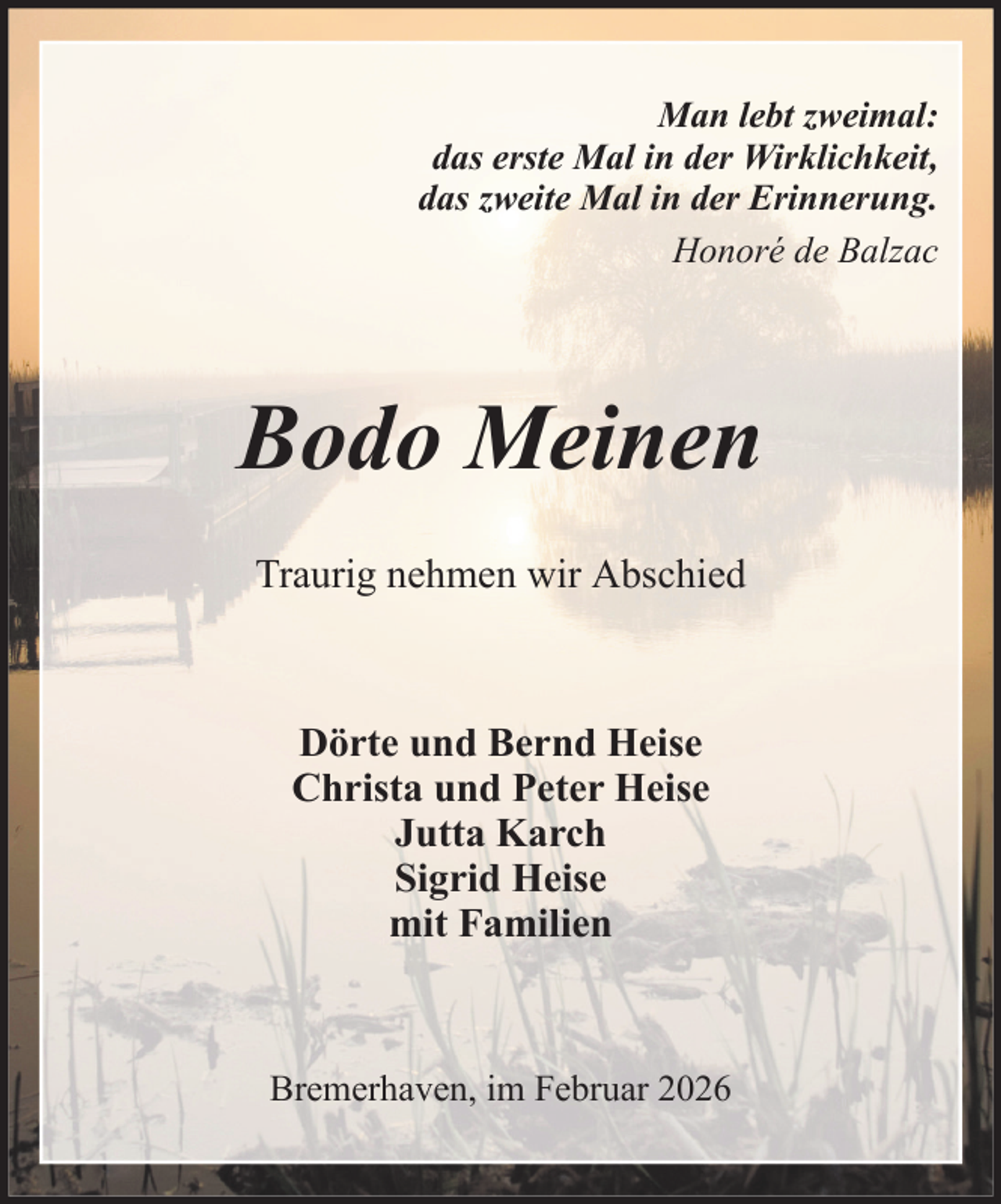 <p>Man lebt zweimal:<br />das erste Mal in der Wirklichkeit,<br />das zweite Mal in der Erinnerung.<br />Honoré de Balzac</p><p>Bodo Meinen<br />Traurig nehmen wir Abschied</p><p>Dörte und Bernd Heise<br />Christa und Peter Heise<br />Jutta Karch<br />Sigrid Heise<br />mit Familien</p><p>Bremerhaven, im Februar 2026</p>