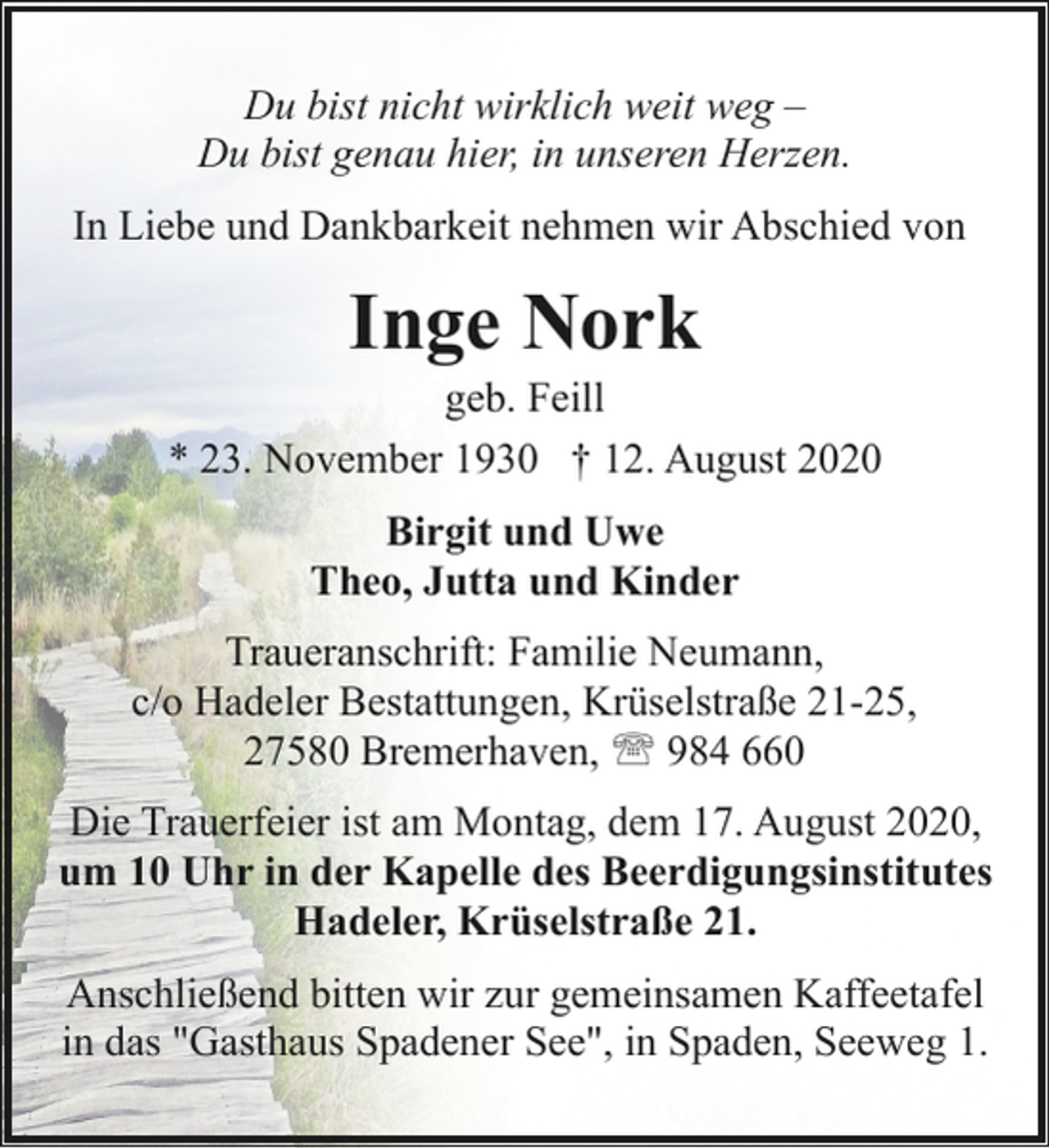 <p>Du bist nicht wirklich weit weg –<br />Du bist genau hier, in unseren Herzen.<br />In Liebe und Dankbarkeit nehmen wir Abschied von</p><p>Inge Nork</p><p>geb. Feill<br />* 23. November 1930 † 12. August 2020<br />Birgit und Uwe<br />Theo, Jutta und Kinder<br />Traueranschrift: Familie Neumann,<br />c/o Hadeler Bestattungen, Krüselstraße 21-25,<br />27580 Bremerhaven, ' 984 660<br />Die Trauerfeier ist am Montag, dem 17. August 2020,<br />um 10 Uhr in der Kapelle des Beerdigungsinstitutes<br />Hadeler, Krüselstraße 21.<br />Anschließend bitten wir zur gemeinsamen Kaffeetafel<br />in das "Gasthaus Spadener See", in Spaden, Seeweg 1.</p>