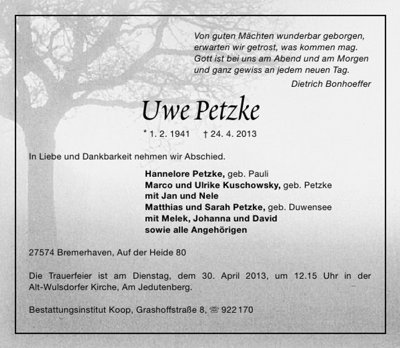 <p>Von guten Mächten wunderbar geborgen,<br />erwarten wir getrost, was kommen mag.<br />Gott ist bei uns am Abend und am Morgen<br />und ganz gewiss an jedem neuen Tag.</p>
<p>Uwe Petzke<br />* 1. 2. 1941</p>
<p>Dietrich Bonhoeffer</p>
<p>† 24. 4. 2013</p>
<p>In Liebe und Dankbarkeit nehmen wir Abschied.<br />Hannelore Petzke, geb. Pauli<br />Marco und Ulrike Kuschowsky, geb. Petzke<br />mit Jan und Nele<br />Matthias und Sarah Petzke, geb. Duwensee<br />mit Melek, Johanna und David<br />sowie alle Angehörigen<br />27574 Bremerhaven, Auf der Heide 80<br />Die Trauerfeier ist am Dienstag, dem 30. April 2013, um 12.15 Uhr in der<br />Alt-Wulsdorfer Kirche, Am Jedutenberg.<br />Bestattungsinstitut Koop, Grashoffstraße 8,  922 170</p>