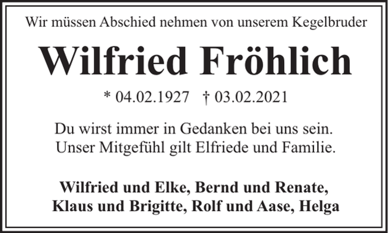 <p>Wir müssen Abschied nehmen von unserem Kegelbruder</p><p>Wilfried Fröhlich<br />* 04.02.1927 † 03.02.2021</p><p>Du wirst immer in Gedanken bei uns sein.<br />Unser Mitgefühl gilt Elfriede und Familie.<br />Wilfried und Elke, Bernd und Renate,<br />Klaus und Brigitte, Rolf und Aase, Helga</p>