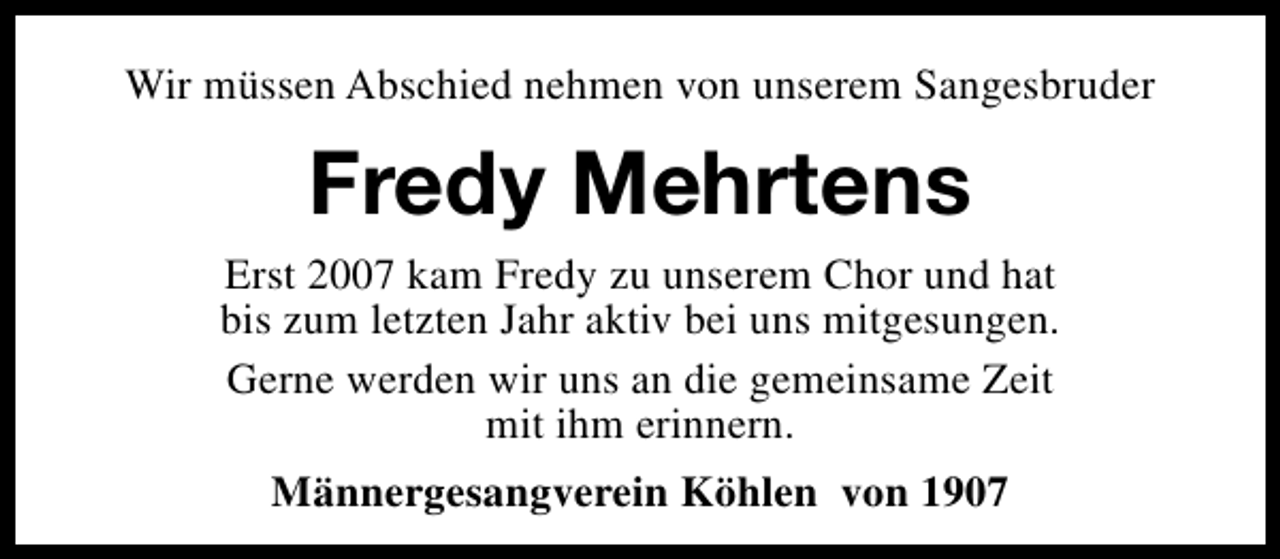 <p>Wir müssen Abschied nehmen von unserem Sangesbruder</p><p>Fredy Mehrtens<br />Erst 2007 kam Fredy zu unserem Chor und hat<br />bis zum letzten Jahr aktiv bei uns mitgesungen.<br />Gerne werden wir uns an die gemeinsame Zeit<br />mit ihm erinnern.<br />Männergesangverein Köhlen von 1907</p>