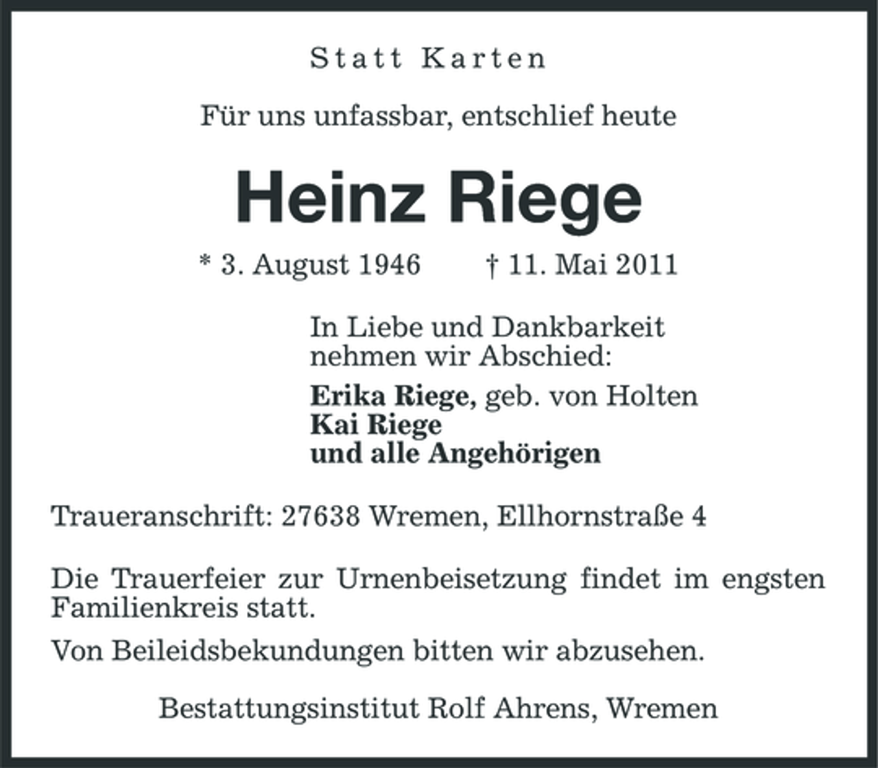 <p>Statt Karten Für uns unfassbar, entschlief heute</p><p>Heinz Riege<br />* 3. August 1946 † 11. Mai 2011 In Liebe und Dankbarkeit nehmen wir Abschied: Erika Riege, geb. von Holten Kai Riege und alle Angehörigen Traueranschrift: 27638 Wremen, Ellhornstraße 4 Die Trauerfeier zur Urnenbeisetzung findet im engsten Familienkreis statt. Von Beileidsbekundungen bitten wir abzusehen. Bestattungsinstitut Rolf Ahrens, Wremen</p>
