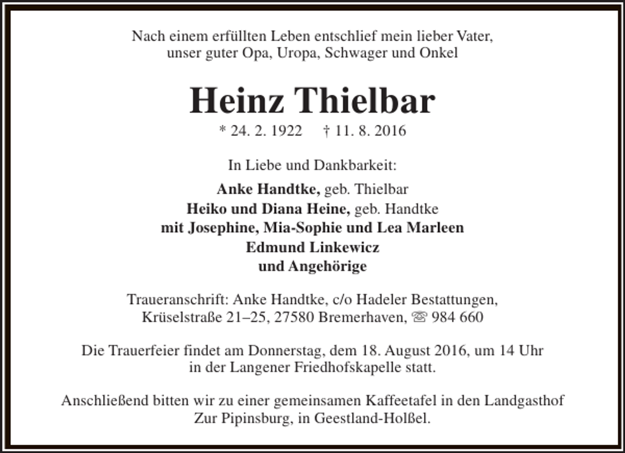 <p>Nach einem erfüllten Leben entschlief mein lieber Vater,<br />unser guter Opa, Uropa, Schwager und Onkel</p><p>Heinz Thielbar<br />* 24. 2. 1922</p><p>† 11. 8. 2016</p><p>In Liebe und Dankbarkeit:<br />Anke Handtke, geb. Thielbar<br />Heiko und Diana Heine, geb. Handtke<br />mit Josephine, Mia-Sophie und Lea Marleen<br />Edmund Linkewicz<br />und Angehörige<br />Traueranschrift: Anke Handtke, c/o Hadeler Bestattungen,<br />Krüselstraße 21–25, 27580 Bremerhaven, s 984 660<br />Die Trauerfeier findet am Donnerstag, dem 18. August 2016, um 14 Uhr<br />in der Langener Friedhofskapelle statt.<br />Anschließend bitten wir zu einer gemeinsamen Kaffeetafel in den Landgasthof<br />Zur Pipinsburg, in Geestland-Holßel.</p>