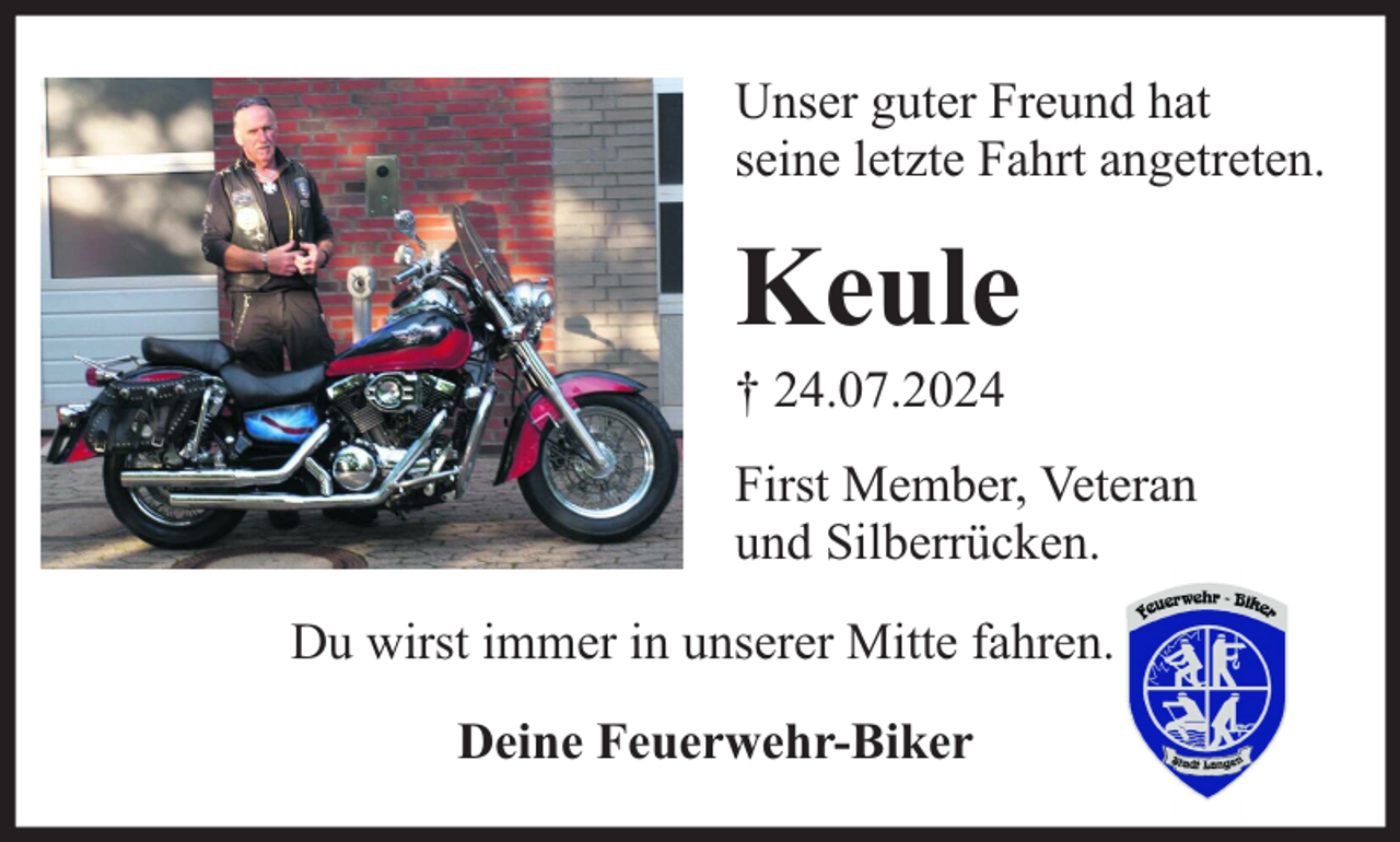 <p>Unser guter Freund hat<br />seine letzte Fahrt angetreten.</p><p>Keule<br />† 24.07.2024</p><p>First Member, Veteran<br />und Silberrücken.<br />Du wirst immer in unserer Mitte fahren.<br />Deine Feuerwehr-Biker</p>