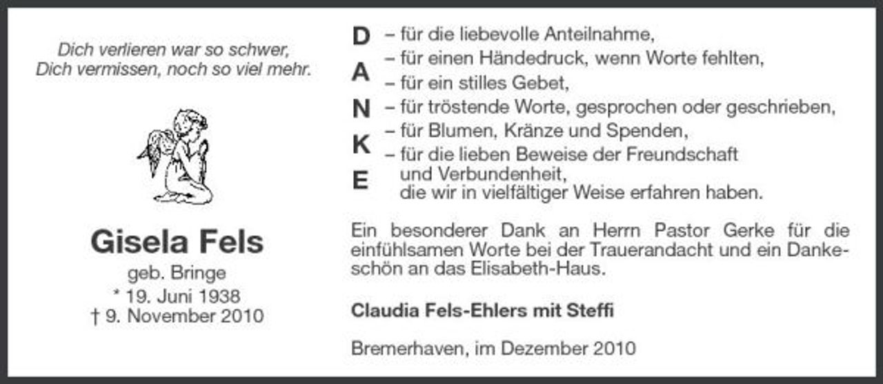 <p>Dich verlieren war so schwer, Dich vermissen, noch so viel mehr.</p><p>D A N K E</p><p>– für die liebevolle Anteilnahme, – für einen Händedruck, wenn Worte fehlten, – für ein stilles Gebet, – für tröstende Worte, gesprochen oder geschrieben, – für Blumen, Kränze und Spenden, – für die lieben Beweise der Freundschaft und Verbundenheit, die wir in vielfältiger Weise erfahren haben.</p><p>Gisela Fels<br />geb. Bringe * 19. Juni 1938 † 9. November 2010</p><p>Ein besonderer Dank an Herrn Pastor Gerke für die einfühlsamen Worte bei der Trauerandacht und ein Dankeschön an das Elisabeth-Haus. Claudia Fels-Ehlers mit Steffi Bremerhaven, im Dezember 2010</p>