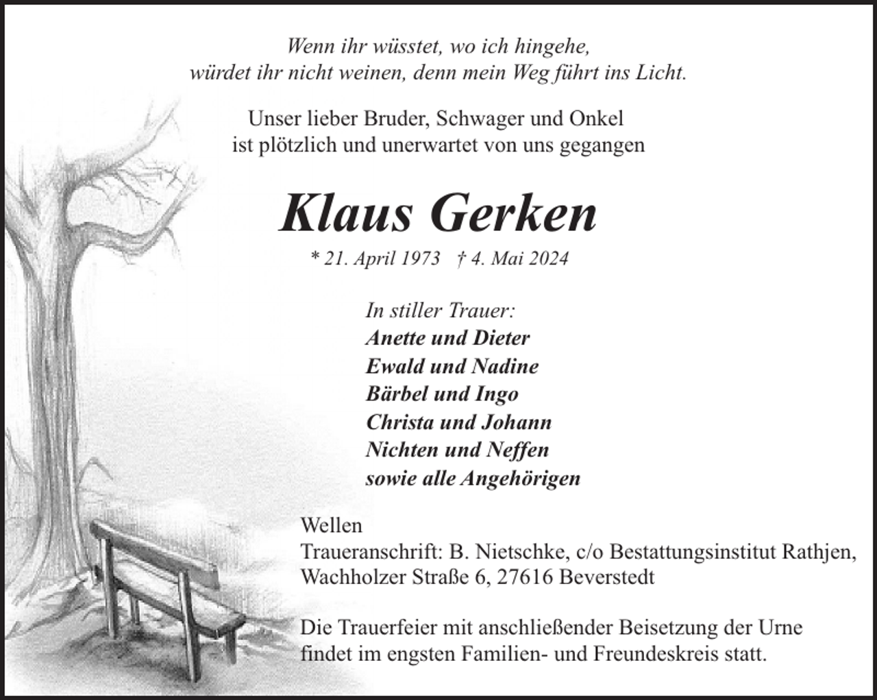 <p>Wenn ihr wüsstet, wo ich hingehe,<br />würdet ihr nicht weinen, denn mein Weg führt ins Licht.<br />Unser lieber Bruder, Schwager und Onkel<br />ist plötzlich und unerwartet von uns gegangen</p><p>Klaus Gerken<br />* 21. April 1973 † 4. Mai 2024</p><p>In stiller Trauer:<br />Anette und Dieter<br />Ewald und Nadine<br />Bärbel und Ingo<br />Christa und Johann<br />Nichten und Neffen<br />sowie alle Angehörigen<br />Wellen<br />Traueranschrift: B. Nietschke, c/o Bestattungsinstitut Rathjen,<br />Wachholzer Straße 6, 27616 Beverstedt<br />Die Trauerfeier mit anschließender Beisetzung der Urne<br />findet im engsten Familien- und Freundeskreis statt.</p>