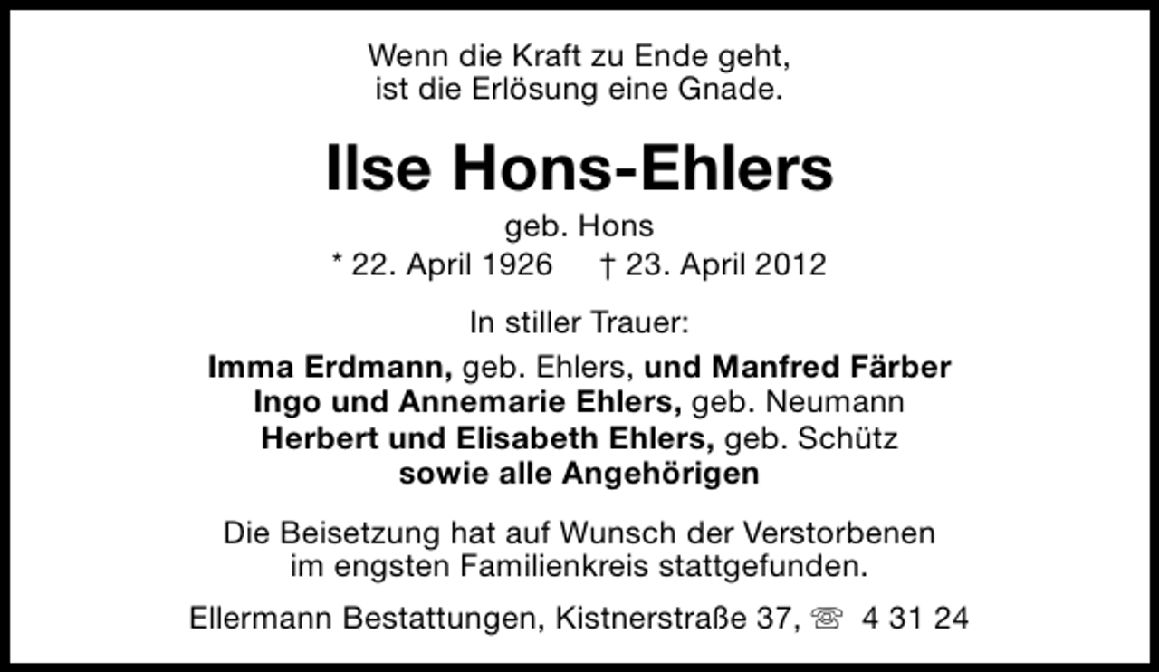 <p>Wenn die Kraft zu Ende geht,<br />ist die Erlösung eine Gnade.</p><p>Ilse Hons-Ehlers<br />geb. Hons<br />* 22. April 1926 † 23. April 2012</p><p>In stiller Trauer:<br />Imma Erdmann, geb. Ehlers, und Manfred Färber<br />Ingo und Annemarie Ehlers, geb. Neumann<br />Herbert und Elisabeth Ehlers, geb. Schütz<br />sowie alle Angehörigen<br />Die Beisetzung hat auf Wunsch der Verstorbenen<br />im engsten Familienkreis stattgefunden.<br />Ellermann Bestattungen, Kistnerstraße 37, s 4 31 24</p>