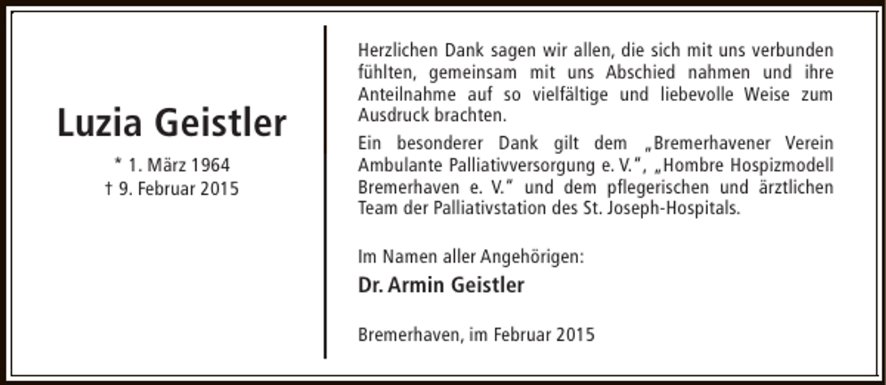<p>Luzia Geistler<br />* 1. März 1964<br />† 9. Februar 2015</p><p>Herzlichen Dank sagen wir allen, die sich mit uns verbunden<br />fühlten, gemeinsam mit uns Abschied nahmen und ihre<br />Anteilnahme auf so vielfältige und liebevolle Weise zum<br />Ausdruck brachten.<br />Ein besonderer Dank gilt dem „Bremerhavener Verein<br />Ambulante Palliativversorgung e. V.“, „Hombre Hospizmodell<br />Bremerhaven e. V.“ und dem pflegerischen und ärztlichen<br />Team der Palliativstation des St. Joseph-Hospitals.<br />Im Namen aller Angehörigen:</p><p>Dr. Armin Geistler<br />Bremerhaven, im Februar 2015</p>