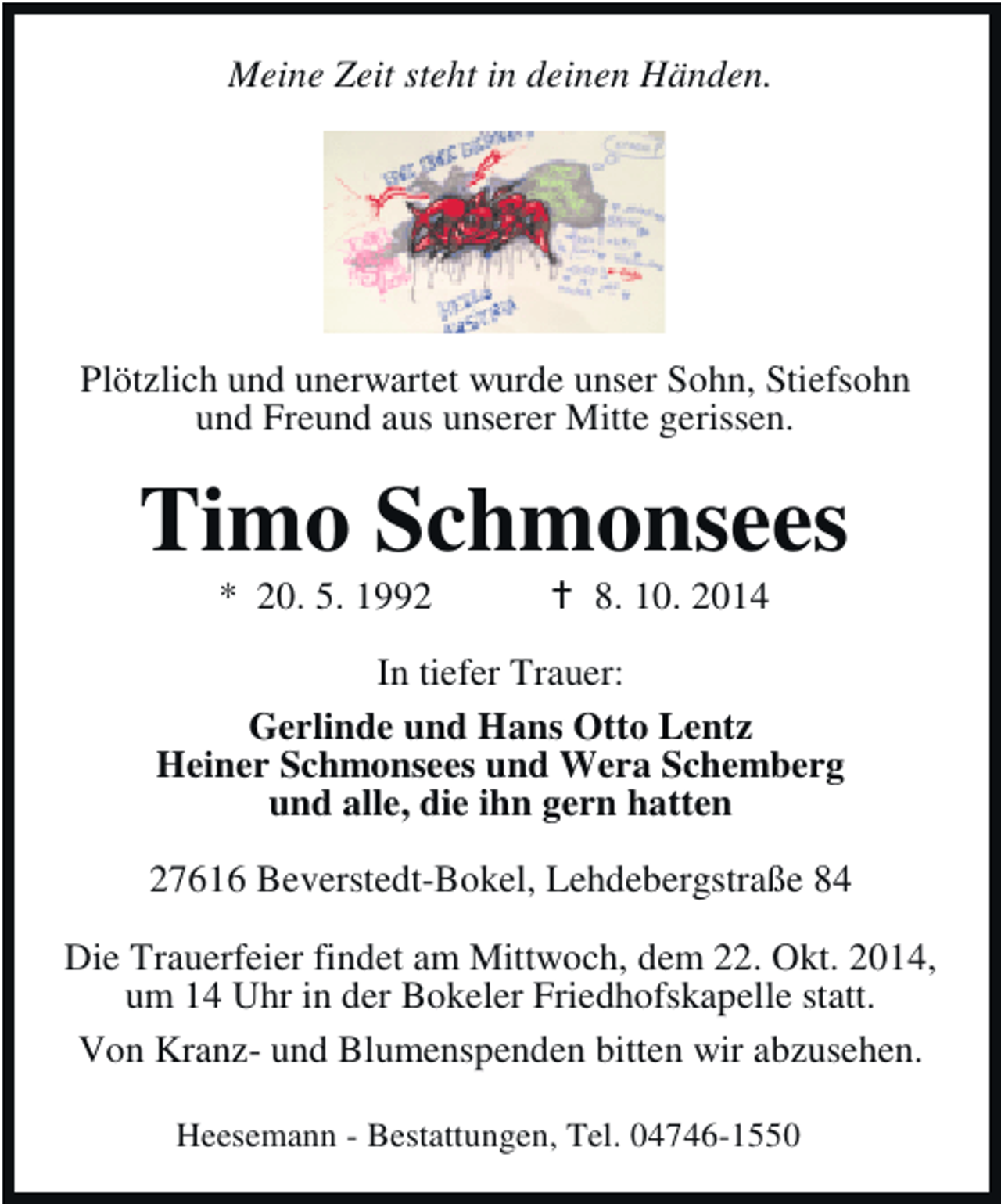 <p>Meine Zeit steht in deinen Händen.</p>
<p>Plötzlich und unerwartet wurde unser Sohn, Stiefsohn<br />und Freund aus unserer Mitte gerissen.</p>
<p>Timo Schmonsees<br />* 20. 5. 1992</p>
<p>8. 10. 2014</p>
<p>In tiefer Trauer:<br />Gerlinde und Hans Otto Lentz<br />Heiner Schmonsees und Wera Schemberg<br />und alle, die ihn gern hatten<br />27616 Beverstedt-Bokel, Lehdebergstraße 84<br />Die Trauerfeier findet am Mittwoch, dem 22. Okt. 2014,<br />um 14 Uhr in der Bokeler Friedhofskapelle statt.<br />Von Kranz- und Blumenspenden bitten wir abzusehen.<br />Heesemann - Bestattungen, Tel. 04746-1550</p>