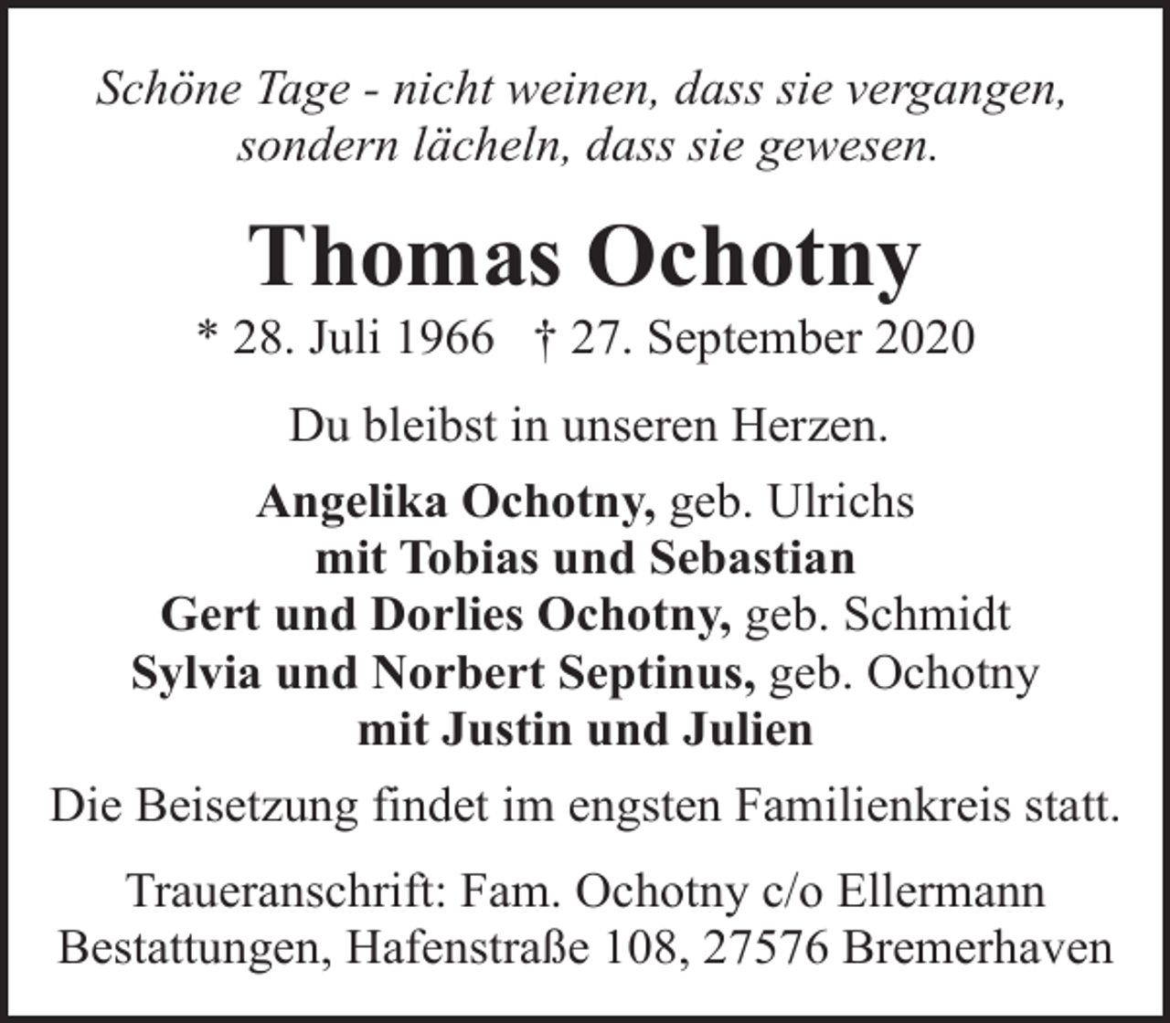 <p>Schöne Tage - nicht weinen, dass sie vergangen,<br />sondern lächeln, dass sie gewesen.</p><p>Thomas Ochotny</p><p>* 28. Juli 1966 † 27. September 2020<br />Du bleibst in unseren Herzen.<br />Angelika Ochotny, geb. Ulrichs<br />mit Tobias und Sebastian<br />Gert und Dorlies Ochotny, geb. Schmidt<br />Sylvia und Norbert Septinus, geb. Ochotny<br />mit Justin und Julien<br />Die Beisetzung findet im engsten Familienkreis statt.<br />Traueranschrift: Fam. Ochotny c/o Ellermann<br />Bestattungen, Hafenstraße 108, 27576 Bremerhaven</p>