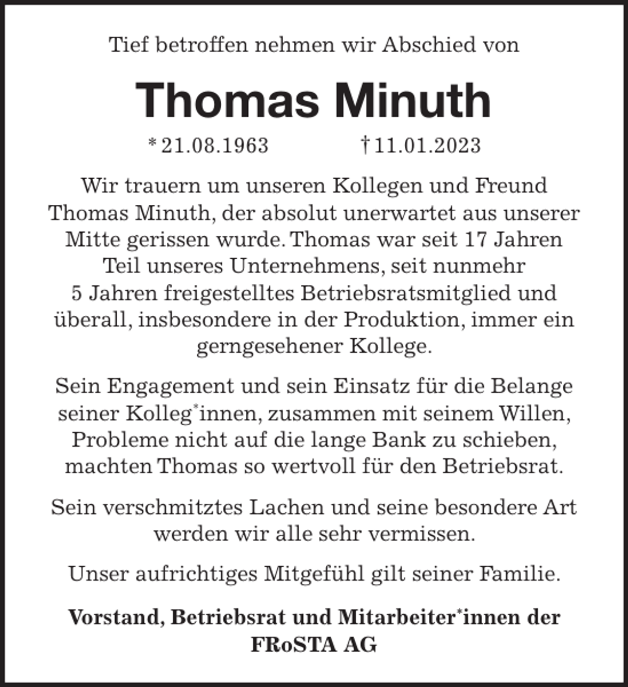 <p>Tief betroffen nehmen wir Abschied von</p><p>Thomas Minuth<br />* 21.08.1963</p><p>† 11.01.2023</p><p>Wir trauern um unseren Kollegen und Freund<br />Thomas Minuth, der absolut unerwartet aus unserer<br />Mitte gerissen wurde. Thomas war seit 17 Jahren<br />Teil unseres Unternehmens, seit nunmehr<br />5 Jahren freigestelltes Betriebsratsmitglied und<br />überall, insbesondere in der Produktion, immer ein<br />gerngesehener Kollege.<br />Sein Engagement und sein Einsatz für die Belange<br />seiner Kolleg*innen, zusammen mit seinem Willen,<br />Probleme nicht auf die lange Bank zu schieben,<br />machten Thomas so wertvoll für den Betriebsrat.<br />Sein verschmitztes Lachen und seine besondere Art<br />werden wir alle sehr vermissen.<br />Unser aufrichtiges Mitgefühl gilt seiner Familie.<br />Vorstand, Betriebsrat und Mitarbeiter*innen der<br />FRoSTA AG</p>