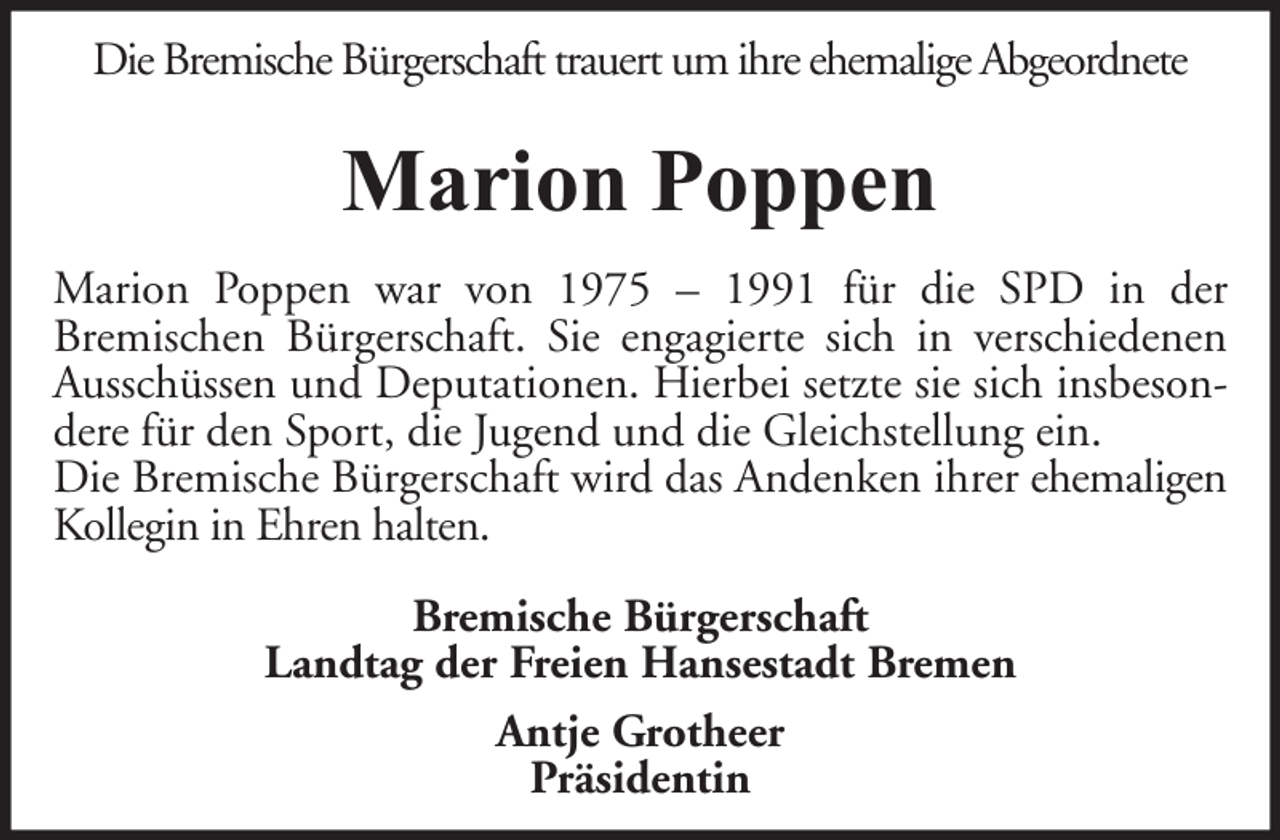 <p>Die Bremische Bürgerschaft trauert um ihre ehemalige Abgeordnete</p><p>Marion Poppen<br />Marion Poppen war von 1975 – 1991 für die SPD in der<br />Bremischen Bürgerschaft. Sie engagierte sich in verschiedenen<br />Ausschüssen und Deputationen. Hierbei setzte sie sich insbesondere für den Sport, die Jugend und die Gleichstellung ein.<br />Die Bremische Bürgerschaft wird das Andenken ihrer ehemaligen<br />Kollegin in Ehren halten.<br />Bremische Bürgerschaft<br />Landtag der Freien Hansestadt Bremen<br />Antje Grotheer<br />Präsidentin</p>