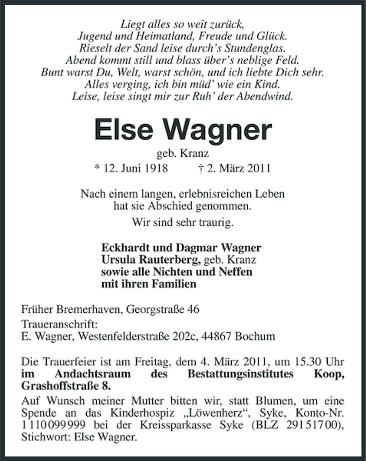 <p>Liegt alles so weit zurück,<br />Jugend und Heimatland, Freude und Glück.<br />Rieselt der Sand leise durch’s Stundenglas.<br />Abend kommt still und blass über’s neblige Feld.<br />Bunt warst Du, Welt, warst schön, und ich liebte Dich sehr.<br />Alles verging, ich bin müd’ wie ein Kind.<br />Leise, leise singt mir zur Ruh’ der Abendwind.<br />Else Wagner<br />geb. Kranz<br />* 12. Juni 1918 † 2. März 2011<br />Nach einem langen, erlebnisreichen Leben<br />hat sie Abschied genommen.<br />Wir sind sehr traurig.<br />Eckhardt und Dagmar Wagner<br />Ursula Rauterberg, geb. Kranz<br />sowie alle Nichten und Neffen<br />mit ihren Familien<br />Früher Bremerhaven, Georgstraße 46<br />Traueranschrift:<br />E. Wagner, Westenfelderstraße 202c, 44867 Bochum<br />Die Trauerfeier ist am Freitag, dem 4. März 2011, um 15.30 Uhr im Andachtsraum des Bestattungsinstitutes Koop,<br />Grashoffstraße 8.<br />Auf Wunsch meiner Mutter bitten wir, statt Blumen, um eine<br />Spende an das Kinderhospiz „Löwenherz“, Syke, Konto-Nr. 1 110 099 999 bei der Kreissparkasse Syke (BLZ 291 517 00), Stichwort: Else Wagner.</p>
