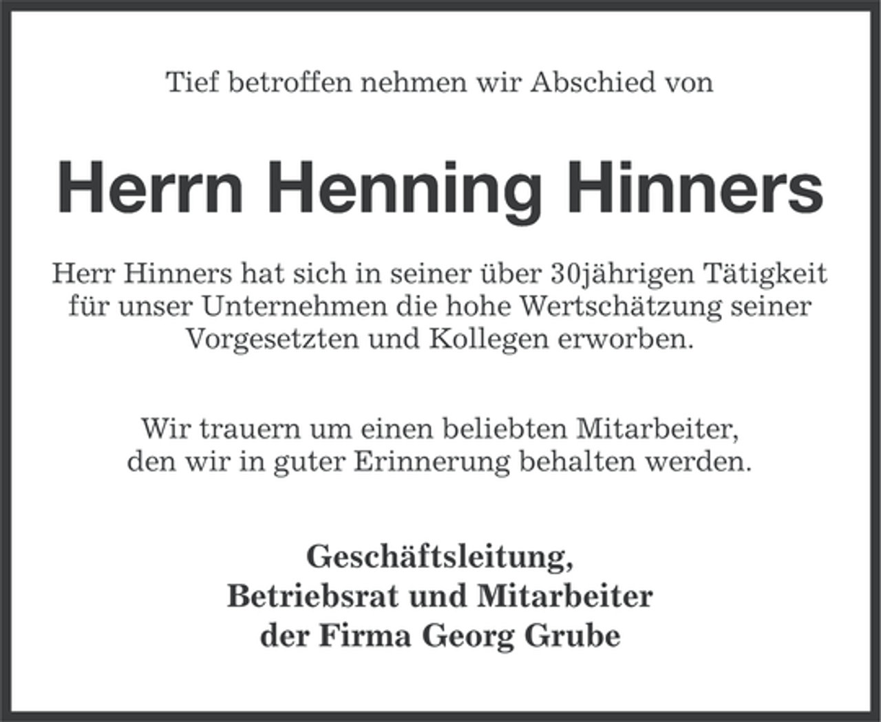<p>Tief betroffen nehmen wir Abschied von</p><p>Herrn Henning Hinners<br />Herr Hinners hat sich in seiner über 30jährigen Tätigkeit<br />für unser Unternehmen die hohe Wertschätzung seiner<br />Vorgesetzten und Kollegen erworben.<br />Wir trauern um einen beliebten Mitarbeiter,<br />den wir in guter Erinnerung behalten werden.</p><p>Geschäftsleitung,<br />Betriebsrat und Mitarbeiter<br />der Firma Georg Grube</p>