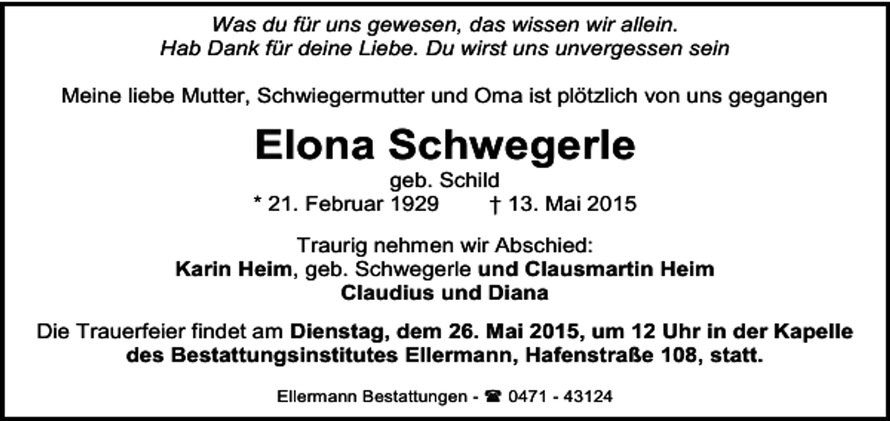 <p>Was du für uns gewesen, das wissen wir allein.<br />Hab Dank für deine Liebe. Du wirst uns unvergessen sein<br />Meine liebe Mutter, Schwiegermutter und Oma ist plötzlich von uns gegangen</p><p>Elona Schwegerle</p><p>geb. Schild<br />* 21. Februar 1929<br />† 13. Mai 2015<br />Traurig nehmen wir Abschied:<br />Karin Heim, geb. Schwegerle und Clausmartin Heim<br />Claudius und Diana<br />Die Trauerfeier findet am Dienstag, dem 26. Mai 2015, um 12 Uhr in der Kapelle<br />des Bestattungsinstitutes Ellermann, Hafenstraße 108, statt.<br />Ellermann Bestattungen -  0471 - 43124</p>