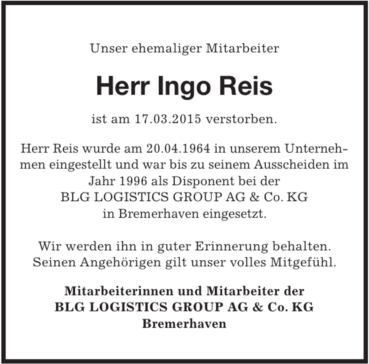 <p>Unser ehemaliger Mitarbeiter</p><p>Herr Ingo Reis<br />ist am 17.03.2015 verstorben.<br />Herr Reis wurde am 20.04.1964 in unserem Unternehmen eingestellt und war bis zu seinem Ausscheiden im<br />Jahr 1996 als Disponent bei der<br />BLG LOGISTICS GROUP AG &amp; Co. KG<br />in Bremerhaven eingesetzt.</p><p>Wir werden ihn in guter Erinnerung behalten.<br />Seinen Angehörigen gilt unser volles Mitgefühl.<br />Mitarbeiterinnen und Mitarbeiter der<br />BLG LOGISTICS GROUP AG &amp; Co. KG<br />Bremerhaven</p>