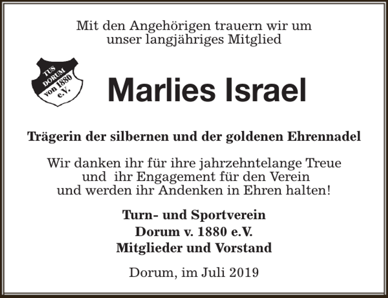 <p>Mit den Angehörigen trauern wir um<br />unser langjähriges Mitglied</p><p>Marlies Israel<br />Trägerin der silbernen und der goldenen Ehrennadel<br />Wir danken ihr für ihre jahrzehntelange Treue<br />und ihr Engagement für den Verein<br />und werden ihr Andenken in Ehren halten!<br />Turn- und Sportverein<br />Dorum v. 1880 e.V.<br />Mitglieder und Vorstand<br />Dorum, im Juli 2019</p>