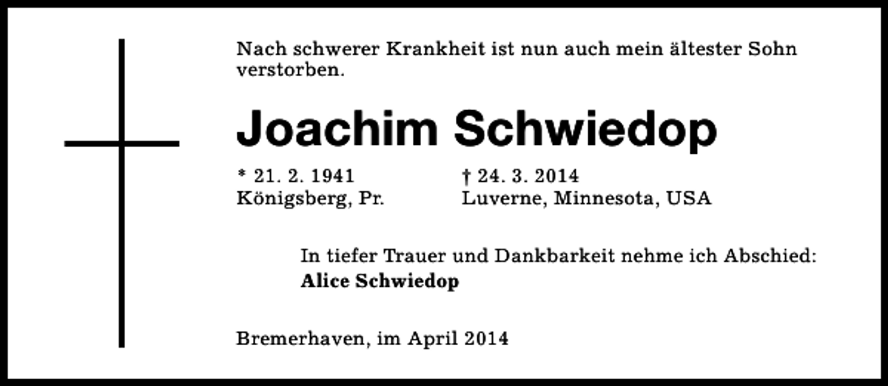 <p>Nach schwerer Krankheit ist nun auch mein ältester Sohn<br />verstorben.</p><p>Joachim Schwiedop</p><p>* 21. 2. 1941<br />Königsberg, Pr.</p><p>† 24. 3. 2014<br />Luverne, Minnesota, USA</p><p>In tiefer Trauer und Dankbarkeit nehme ich Abschied:<br />Alice Schwiedop<br />Bremerhaven, im April 2014</p>