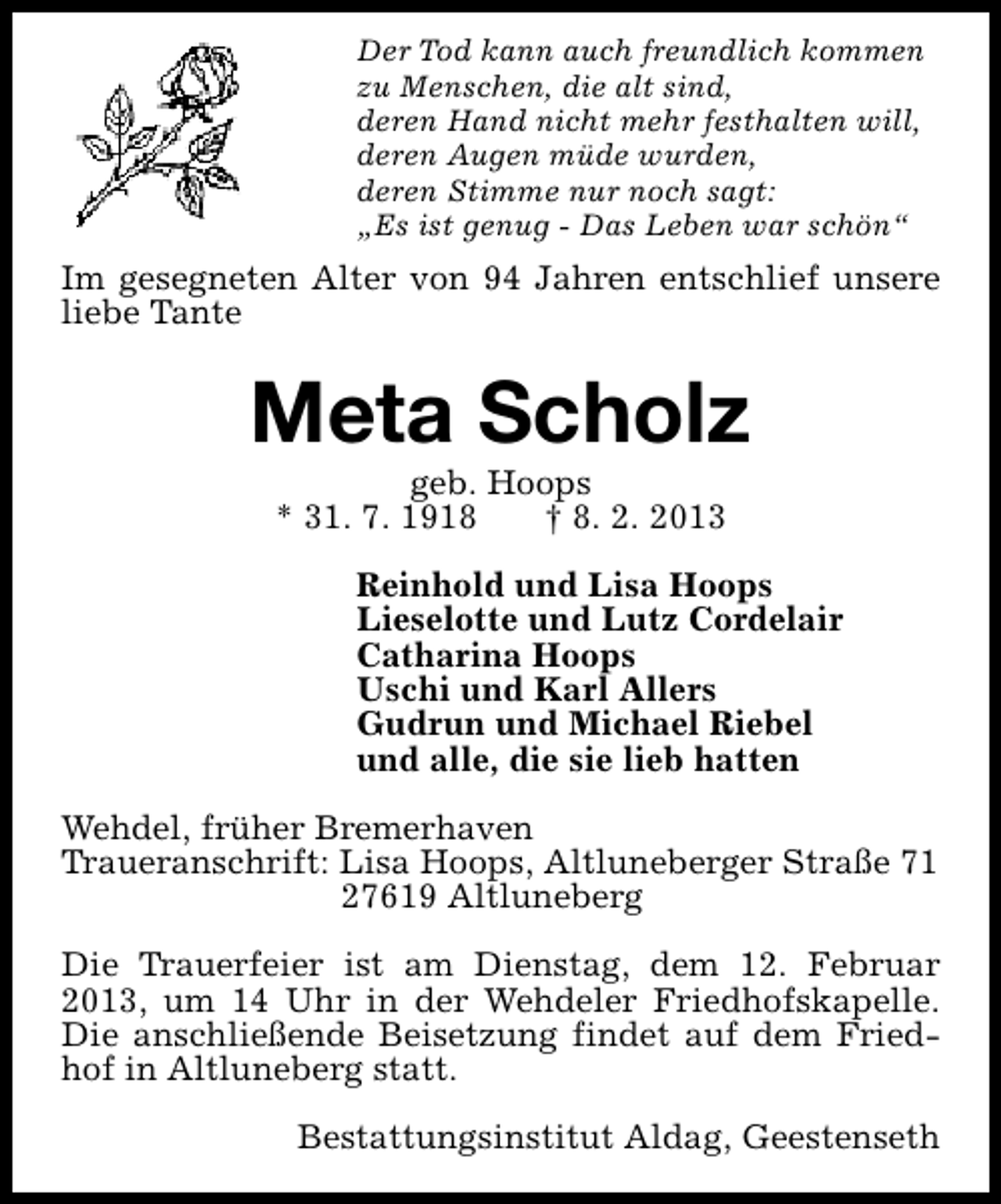 <p>Der Tod kann auch freundlich kommen<br />zu Menschen, die alt sind,<br />deren Hand nicht mehr festhalten will,<br />deren Augen müde wurden,<br />deren Stimme nur noch sagt:<br />„Es ist genug - Das Leben war schön“</p><p>Im gesegneten Alter von 94 Jahren entschlief unsere<br />liebe Tante</p><p>Meta Scholz<br />geb. Hoops<br />* 31. 7. 1918<br />† 8. 2. 2013</p><p>Reinhold und Lisa Hoops<br />Lieselotte und Lutz Cordelair<br />Catharina Hoops<br />Uschi und Karl Allers<br />Gudrun und Michael Riebel<br />und alle, die sie lieb hatten<br />Wehdel, früher Bremerhaven<br />Traueranschrift: Lisa Hoops, Altluneberger Straße 71<br />27619 Altluneberg<br />Die Trauerfeier ist am Dienstag, dem 12. Februar<br />2013, um 14 Uhr in der Wehdeler Friedhofskapelle.<br />Die anschließende Beisetzung findet auf dem Friedhof in Altluneberg statt.<br />Bestattungsinstitut Aldag, Geestenseth</p>