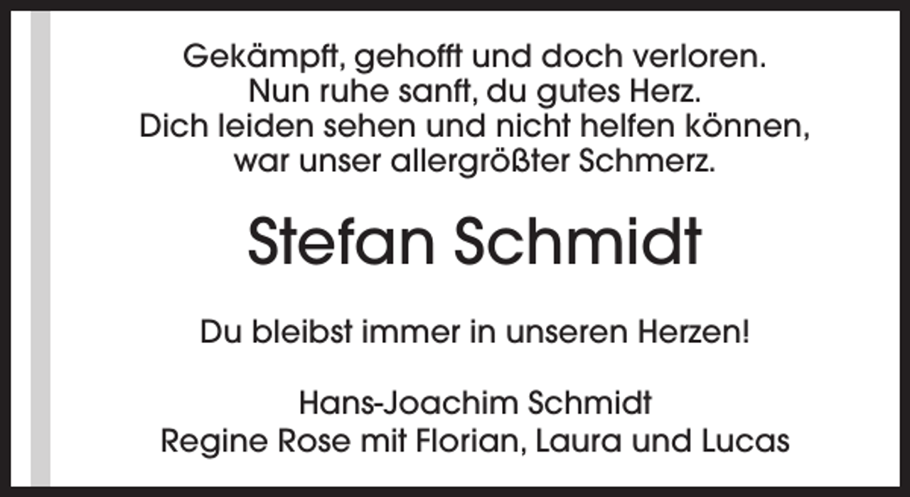 <p>Gekämpft, gehofft und doch verloren.<br />Nun ruhe sanft, du gutes Herz.<br />Dich leiden sehen und nicht helfen können,<br />war unser allergrößter Schmerz.</p><p>Stefan Schmidt<br />Du bleibst immer in unseren Herzen!<br />Hans-Joachim Schmidt<br />Regine Rose mit Florian, Laura und Lucas</p>