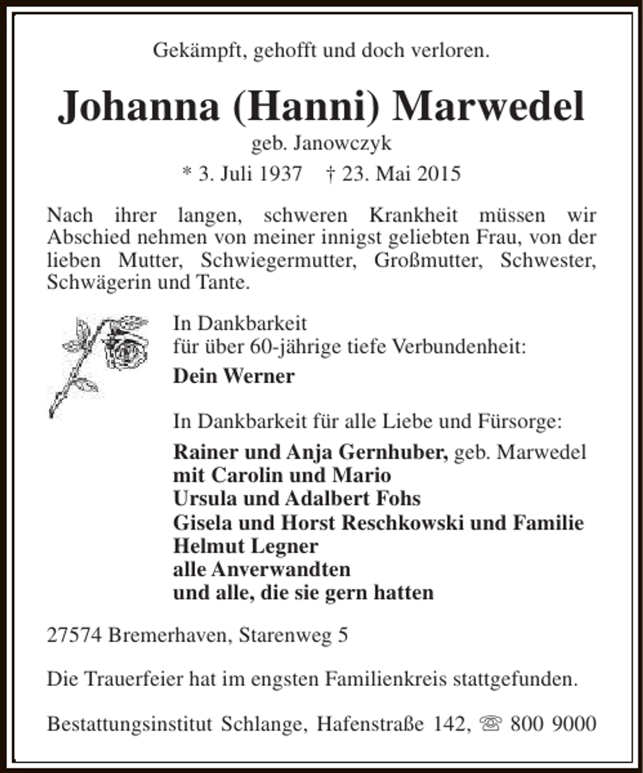 <p>Gekämpft, gehofft und doch verloren.</p><p>Johanna (Hanni) Marwedel<br />geb. Janowczyk<br />* 3. Juli 1937 † 23. Mai 2015</p><p>Nach ihrer langen, schweren Krankheit müssen wir<br />Abschied nehmen von meiner innigst geliebten Frau, von der<br />lieben Mutter, Schwiegermutter, Großmutter, Schwester,<br />Schwägerin und Tante.<br />In Dankbarkeit<br />für über 60-jährige tiefe Verbundenheit:<br />Dein Werner<br />In Dankbarkeit für alle Liebe und Fürsorge:<br />Rainer und Anja Gernhuber, geb. Marwedel<br />mit Carolin und Mario<br />Ursula und Adalbert Fohs<br />Gisela und Horst Reschkowski und Familie<br />Helmut Legner<br />alle Anverwandten<br />und alle, die sie gern hatten<br />27574 Bremerhaven, Starenweg 5<br />Die Trauerfeier hat im engsten Familienkreis stattgefunden.<br />Bestattungsinstitut Schlange, Hafenstraße 142, s 800 9000</p>