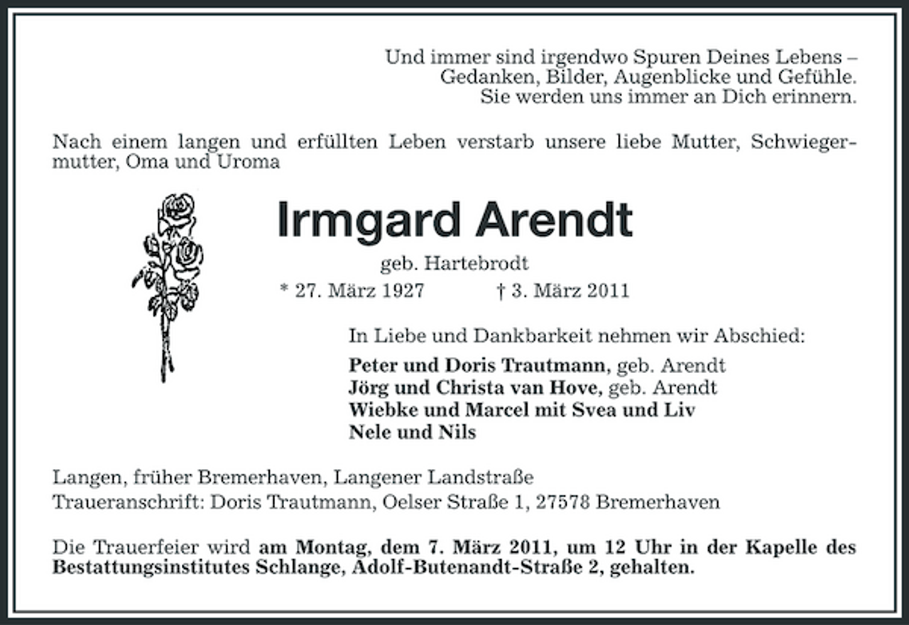 <p>Und immer sind irgendwo Spuren Deines Lebens –<br />Gedanken, Bilder, Augenblicke und Gefühle.<br />Sie werden uns immer an Dich erinnern.<br />Nach einem langen und erfüllten Leben verstarb unsere liebe Mutter, Schwiegermutter, Oma und Uroma<br />Irmgard Arendt<br />geb. Hartebrodt<br />* 27. März 1927 † 3. März 2011<br />In Liebe und Dankbarkeit nehmen wir Abschied:<br />Peter und Doris Trautmann, geb. Arendt<br />Jörg und Christa van Hove, geb. Arendt<br />Wiebke und Marcel mit Svea und Liv<br />Nele und Nils<br />Langen, früher Bremerhaven, Langener Landstraße<br />Traueranschrift: Doris Trautmann, Oelser Straße 1, 27578 Bremerhaven<br />Die Trauerfeier wird am Montag, dem 7. März 2011, um 12 Uhr in der Kapelle des<br />Bestattungsinstitutes Schlange, Adolf-Butenandt-Straße 2, gehalten.</p>