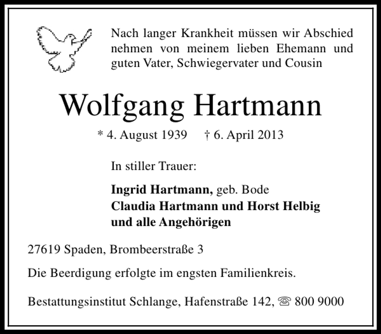 <p>Nach langer Krankheit müssen wir Abschied<br />nehmen von meinem lieben Ehemann und<br />guten Vater, Schwiegervater und Cousin</p><p>Wolfgang Hartmann<br />* 4. August 1939</p><p>† 6. April 2013</p><p>In stiller Trauer:<br />Ingrid Hartmann, geb. Bode<br />Claudia Hartmann und Horst Helbig<br />und alle Angehörigen<br />27619 Spaden, Brombeerstraße 3<br />Die Beerdigung erfolgte im engsten Familienkreis.<br />Bestattungsinstitut Schlange, Hafenstraße 142, s 800 9000</p>