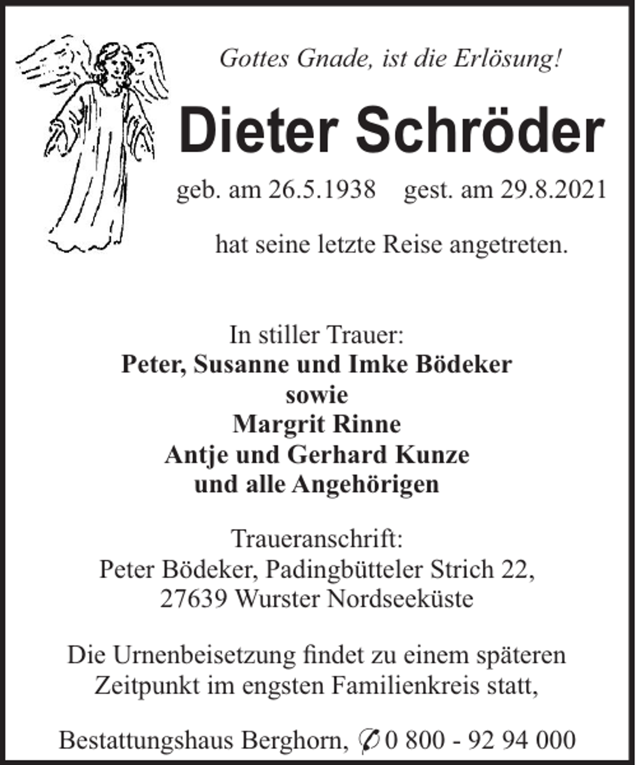 <p>Gottes Gnade, ist die Erlösung!</p><p>Dieter Schröder<br />geb. am 26.5.1938</p><p>gest. am 29.8.2021</p><p>hat seine letzte Reise angetreten.<br />In stiller Trauer:<br />Peter, Susanne und Imke Bödeker<br />sowie<br />Margrit Rinne<br />Antje und Gerhard Kunze<br />und alle Angehörigen<br />Traueranschrift:<br />Peter Bödeker, Padingbütteler Strich 22,<br />27639 Wurster Nordseeküste<br />Die Urnenbeisetzung ﬁndet zu einem späteren<br />Zeitpunkt im engsten Familienkreis statt,<br />Bestattungshaus Berghorn, * 0 800 - 92 94 000</p>