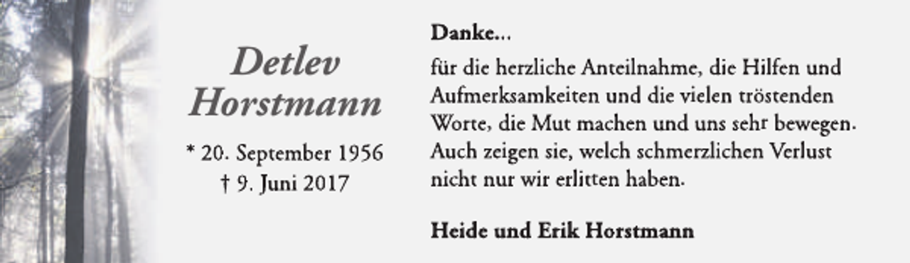 <p>Detlev<br />Horstmann<br />* 20. September 1956<br />† 9. Juni 2017</p>
<p>Danke...<br />für die herzliche Anteilnahme, die Hilfen und<br />Aufmerksamkeiten und die vielen tröstenden<br />Worte, die Mut machen und uns sehr bewegen.<br />Auch zeigen sie, welch schmerzlichen Verlust<br />nicht nur wir erlitten haben.<br />Heide und Erik Horstmann</p>