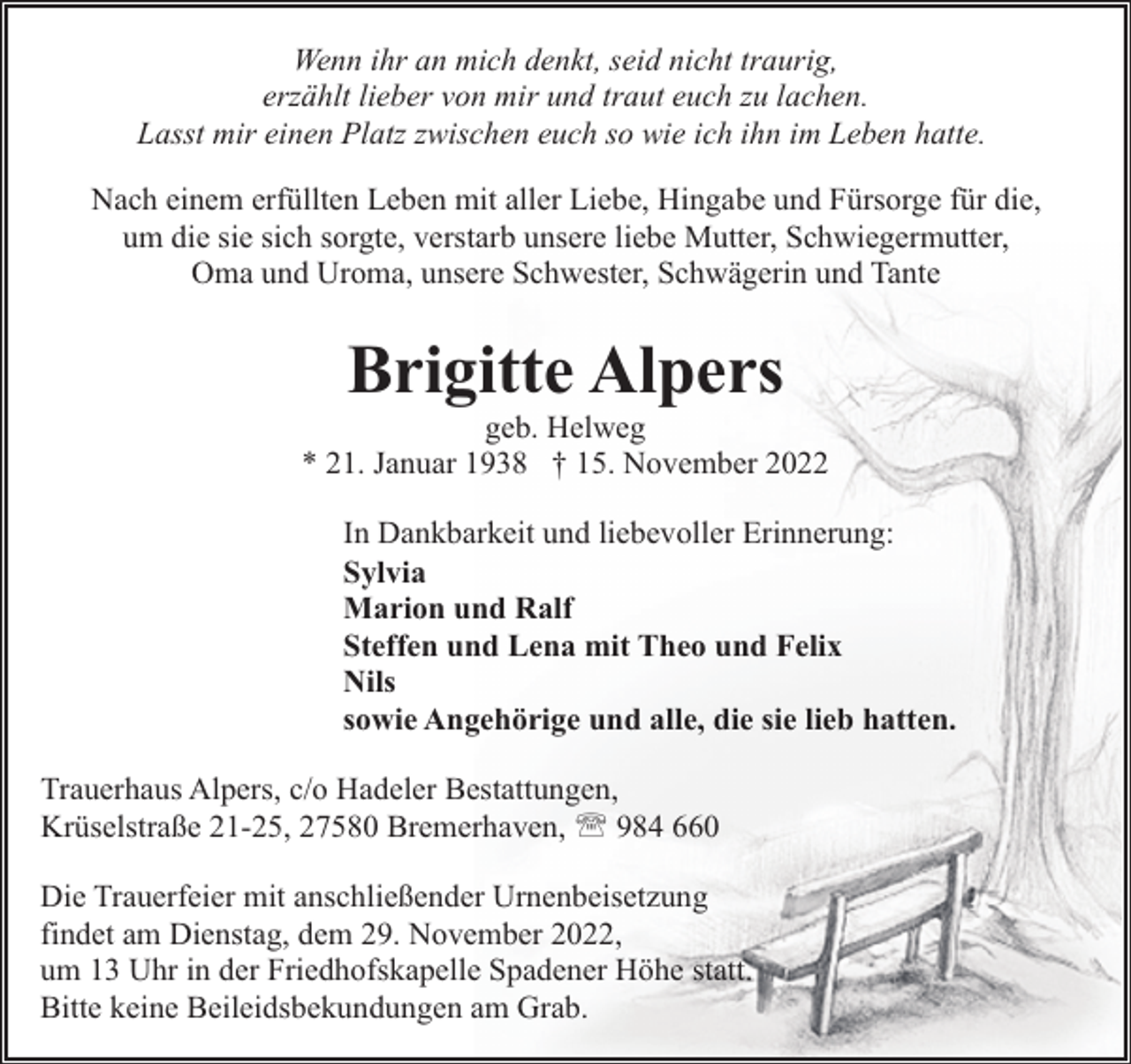 <p>Wenn ihr an mich denkt, seid nicht traurig,<br />erzählt lieber von mir und traut euch zu lachen.<br />Lasst mir einen Platz zwischen euch so wie ich ihn im Leben hatte.<br />Nach einem erfüllten Leben mit aller Liebe, Hingabe und Fürsorge für die,<br />um die sie sich sorgte, verstarb unsere liebe Mutter, Schwiegermutter,<br />Oma und Uroma, unsere Schwester, Schwägerin und Tante</p><p>Brigitte Alpers</p><p>geb. Helweg<br />* 21. Januar 1938 † 15. November 2022<br />In Dankbarkeit und liebevoller Erinnerung:<br />Sylvia<br />Marion und Ralf<br />Steffen und Lena mit Theo und Felix<br />Nils<br />sowie Angehörige und alle, die sie lieb hatten.<br />Trauerhaus Alpers, c/o Hadeler Bestattungen,<br />Krüselstraße 21-25, 27580 Bremerhaven, ' 984 660<br />Die Trauerfeier mit anschließender Urnenbeisetzung<br />findet am Dienstag, dem 29. November 2022,<br />um 13 Uhr in der Friedhofskapelle Spadener Höhe statt.<br />Bitte keine Beileidsbekundungen am Grab.</p>